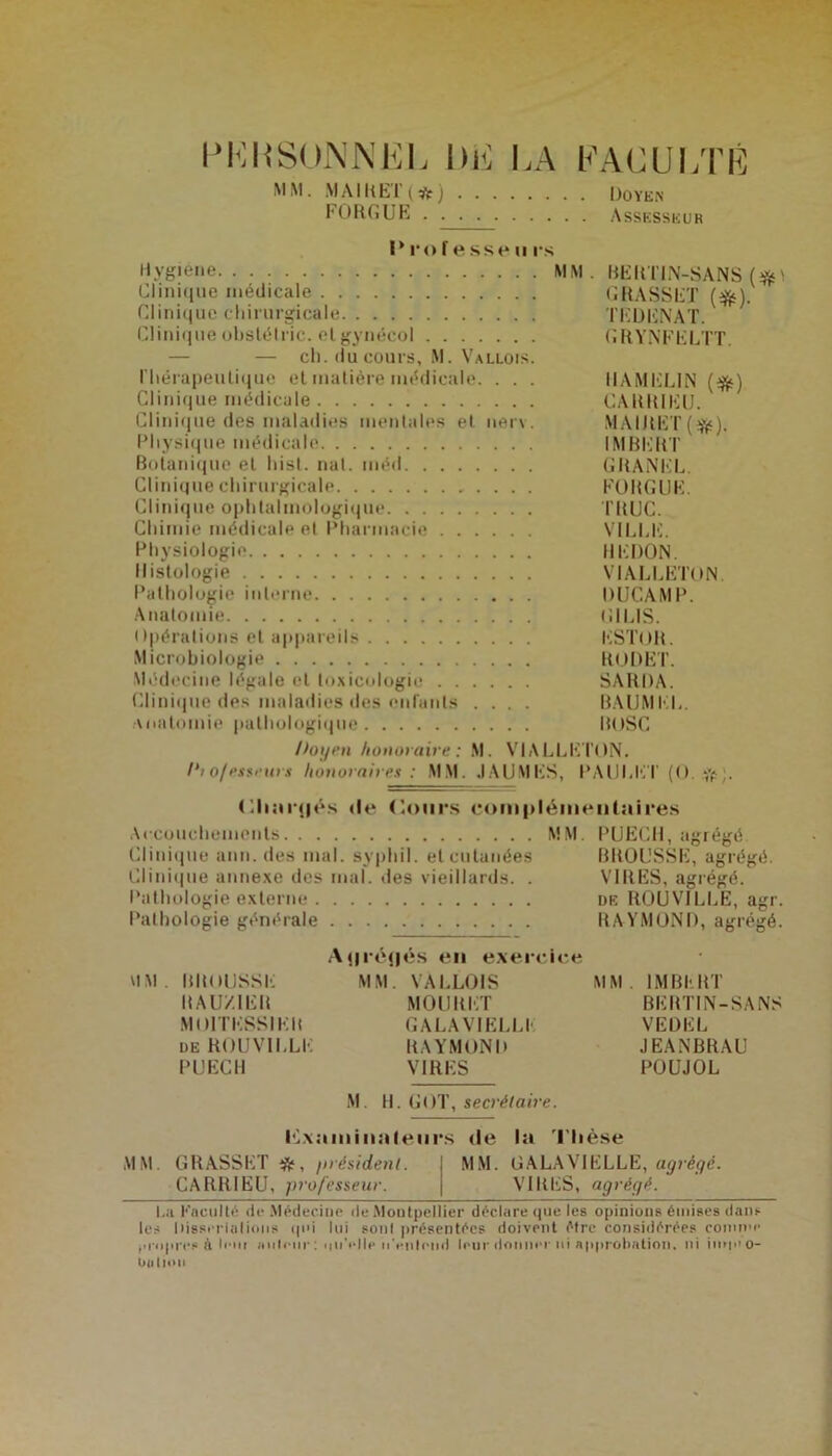 PERSONNEL lui LA MM. MAIHET (*) FORGUE FACULTÉ . Doyen . Assesseur I* ro f e sse u rs Hygiène MM. RERTIN-SANS Clinique médicale GRASSET (#). Clinique chirurgicale TEDENAT. Clinique obslétric. elgynécol GRYNFELTT. — — ch. du cours, M. Vallois. riiérapeulique el matière médicale. . . . IIAMELIN (#) Clinique médicale CARRIEU. Clinique des maladies mentales el nerv. MAIJtET($s). Physique médicale IMBERT Botanique et hisl. mil. méd GRANEL. Clinique chirurgicale FORGUE. Clinique ophtalmologique TRUC. Chimie médicale et Pharmacie VILLE. Physiologie REDON. Histologie VIALLETON. Pathologie interne DUCAMP. Anatomie G1LIS. Opérations et appareils KSTOR. Microbiologie RODET. Médecine légale et toxicologie SARDA. Clinique des maladies des enfants .... BAUMEL. Anatomie pathologique BOSC Doyen honoraire: M. VIALLETON. I‘i 0/ es teins honoraires : MM. JAUMES, PAULET (O. Cliîmjés de Cours complémentaires Accouchements MM. PUECH, agrégé. Clinique ann. des mal. sypliil. el cutanées BROUSSE, agrégé. Clinique annexe des mal. des vieillards. . VIRES, agrégé. Pathologie externe de ROUVILLE, agr. Pathologie générale RAYMOND, agrégé. A(jré(jés en exercice MM. mtOlJSSE MM. VALLOIS MM. IMBERT RAUZ1ER MOURUT BERTIN-SANS MOlTESSIER GALA VIELLI- VEDEL de ROUVILLE RAYMOND JEANBRAU PUECH VIRES POUJOL M H. GOT, secrétaire. examinateurs de la Thèse MM GRASSET ÿjf, /nésidenl. MM. G A LA VIE LLE, agrégé. CA RRIEU, professeur. VIRES, agrégé. I.;i Faculté de .Médecine de Montpellier déclare que les opinions émises dans les liissrrialions qui lui sont présentées doivent être considérées comme propres à lem imleiir : iinVIle n'eiilend leur donner ni approbation, ni imp'O- Oii lion