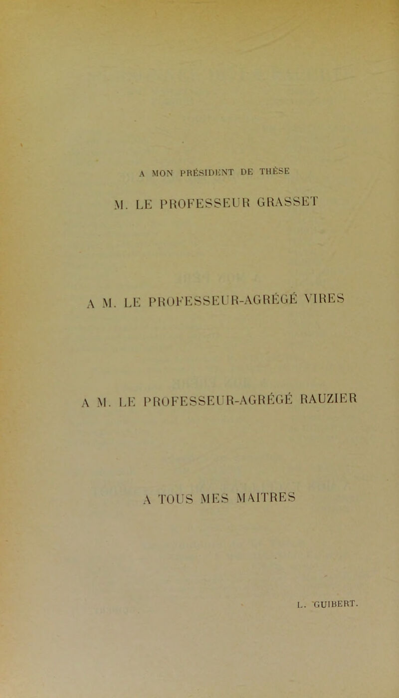 A MON PRÉSIDENT DE THÈSE M. LE PROFESSEUR GRASSET A M. LE PROFESSEUR -A G R É G É VIRI A M. LE PROFESSEUR-AGRÉGÉ HAUZIER A TOUS MES MAITRES