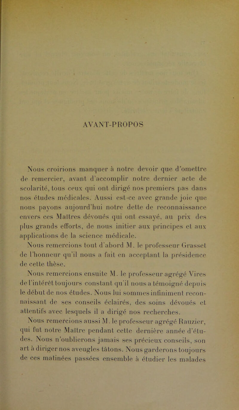 AVANT-PROPOS Nous croirions manquer à notre devoir que d’omettre de remercier, avant d’accomplir notre dernier acte de scolarité, tous ceux qui ont dirigé nos premiers pas dans nos études médicales. Aussi est-ce avec grande joie que nous payons aujourd’hui notre dette de reconnaissance envers ces Maîtres dévoués qui ont essayé, au prix des plus grands efforts, de nous initier aux principes et aux applications de la science médicale. Nous remercions tout d’abord M. le professeur Grasset de l’honneur qu’il nous a fait en acceptant la présidence de cel te thèse. Nous remercions ensuite M. le professeur agrégé Vires de l’intérêt toujours constant qu’il nous a témoigné depuis le début de nos études. Nous lui sommes infiniment recon- naissant de ses conseils éclairés, des soins dévoués et attentifs avec lesquels il a dirigé nos recherches. Nous remercions aussi M. le professeur agrégé Rauzier, qui lut notre Maître pendant cette dernière année d’étu- des. Nous n’oublierons jamais ses précieux conseils, son art a diriger nos aveugles IA tons. Nous garderons toujours de ces matinées passées ensemble à étudier les malades