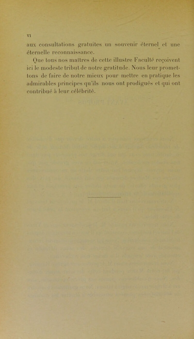 aux consultations gratuites un souvenir éternel et une éternelle reconnaissance. Que tous nos maîtres de cette illustre Faculté reçoivent ici le modeste tribut de notre gratitude. Nous leur promet- tons de faire de notre mieux pour mettre en pratique les admirables principes qu’ils nous ont prodigués et qui ont contribué à leur célébrité.