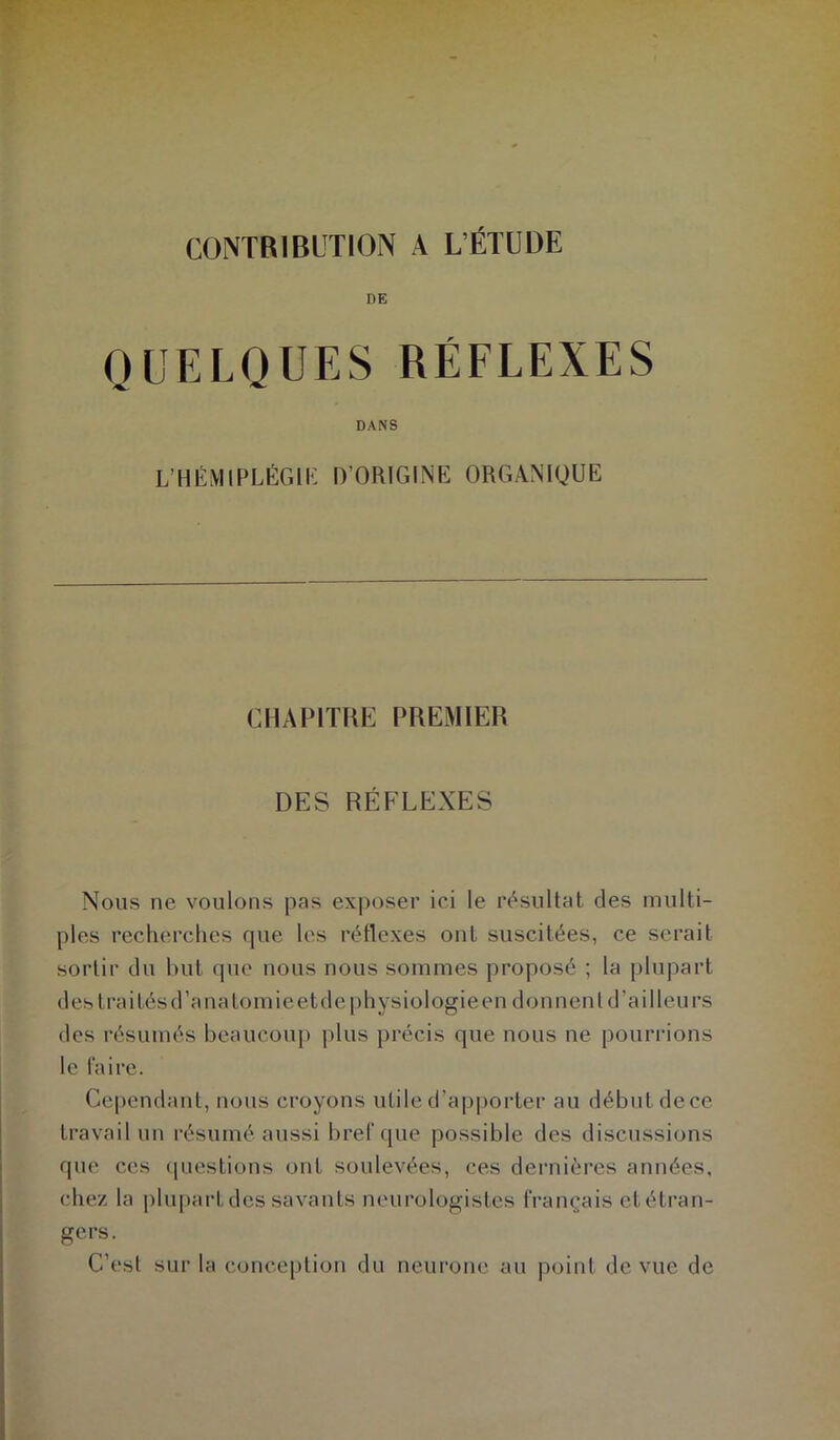 CONTRIBUTION A L’ÉTUDE DE QUELQUES RÉFLEXES DANS L’HÉMIPLÉGIE D’ORIGINE ORGANIQUE CHAPITRE PREMIER DES RÉFLEXES Nous ne voulons pas exposer ici le résultat des multi- ples recherches que les réflexes ont suscitées, ce serait sortir du but que nous nous sommes proposé ; la plupart des Irai tés d’anatomie et de physiologie en donnent d’ailleurs des résumés beaucoup plus précis que nous ne pourrions le faire. Cependant, nous croyons utile d’apporter au début dece travail un résumé aussi bref que possible des discussions que ces questions ont soulevées, ces dernières années, chez la plupart des savants neurologistes français etétran- gers. C’est sur la conception du neurone au point de vue de