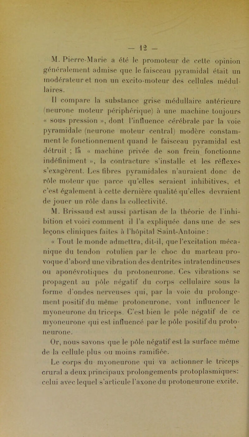 I “2 - M. Pierre-Marie a été le promoteur de cette opinion généralement admise que le faisceau pyramidal était un modérateur et non un excito-moteur des cellules médul- laires. Il compare la substance grise médullaire antérieure (neurone moteur périphérique) à une machine toujours « sous pression », dont l’influence cérébrale par la voie pyramidale (neurone moteur central) modère constam- ment le fonctionnement quand le faisceau pyramidal est détruit ; la « machine privée de son frein fonctionne indéfiniment », la contracture s’installe et les réflexes s’exagèrent. Les fibres pyramidales n’auraient donc de rôle moteur que parce qu elles seraient inhibitives, et c’est également à celte dernière qualité qu’elles devraient de jouer un rôle dans la collectivité. M. Brissaud est aussi partisan de la théorie de l’inhi- bition et voici comment il l'a expliquée dans une de ses leçons cliniques faites à l’hôpital Saint-Antoine: « Tout le monde admettra, dit-il, que l’excitation méca- nique du tendon rotulien par le choc du marteau pro- voque d’abord une vibration des dentrites intratendineuses ou aponévrotiques du protoneurone. Ces vibrations se propagent au pôle négatif du corps cellulaire sous la forme d’ondes nerveuses qui, par la voie du prolonge- ment positif du même protoneurone, vont influencer l(> myoneurone du triceps. C’est bien le pôle négatif de ce myoneurone qui est influencé par le pôle positif du proto- neurone. Or, nous savons que le pôle négatif est la surface même de la cellule plus ou moins ramifiée. Le corps du myoneurone qui va actionner le triceps crural a deux principaux prolongements protoplasmiques: celui avec lequel s’articule l’axone du protoneurone excite.