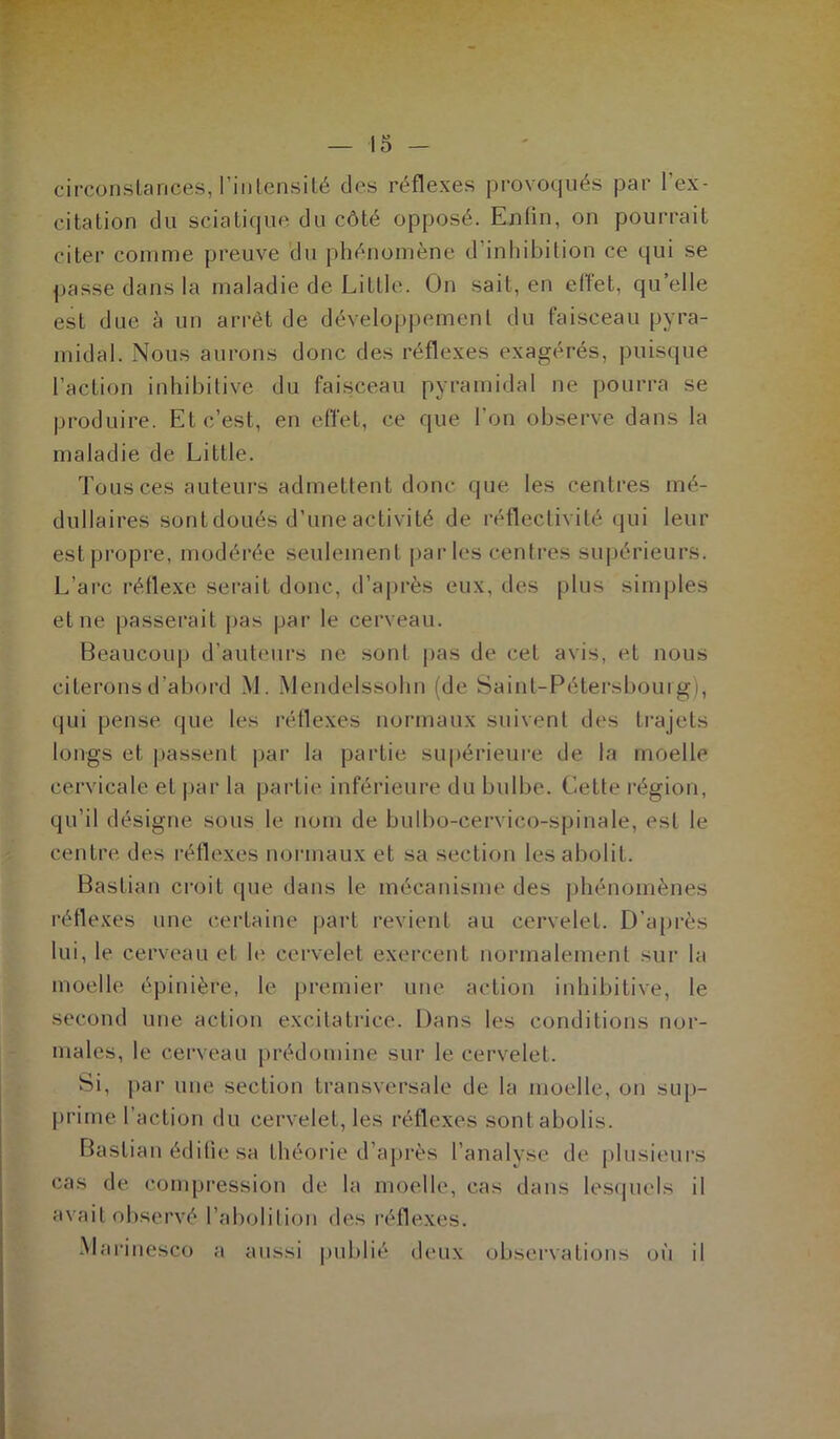 circonstances, l’intensité des réflexes provoqués par l'ex- citation du sciatique du côté opposé. Enfin, on pourrait citer comme preuve du phénomène d’inhibition ce qui se passe dans la maladie de Little. On sait, en effet, quelle est due à un arrêt de développement du faisceau pyra- midal. Nous aurons donc des réflexes exagérés, puisque l’action inhibitive du faisceau pyramidal ne pourra se produire. El c’est, en effet, ce que l’on observe dans la maladie de Little. Tous ces auteurs admettent donc que les centres mé- dullaires sont doués d’une activité de réflectivité qui leur estpropre, modérée seulement parles centres supérieurs. L’arc réflexe serait donc, d’après eux, des plus simples et ne passerait pas par le cerveau. Beaucoup d’auteurs ne sonl pas de cet avis, et nous citerons d’abord \L Mendelssohn (de Saint-Pétersbourg), qui pense que les réflexes normaux suivent des trajets longs et passent par la partie supérieure de la moelle cervicale et par la partie inférieure du bulbe. Cette région, qu’il désigne sous le nom de bulbo-cervico-spinale, est le centre des réflexes normaux et sa section les abolit. Bastian croit (pie dans le mécanisme des phénomènes réflexes une certaine part revient au cervelet. D’après lui, le cerveau et h' cervelet exercent normalement sur la moelle épinière, le premier une action inhibitive, le second une action excitatrice. Dans les conditions nor- males, le cerveau prédomine sur le cervelet. Si, par une section transversale de la moelle, on sup- prime l’action du cervelet, les réflexes sont abolis. Bastian édifie sa théorie d’après l’analyse de plusieurs cas de compression de la moelle, cas dans lesquels il avait observé l’aboiilion des réflexes. Marinesco a aussi publié deux observations où il