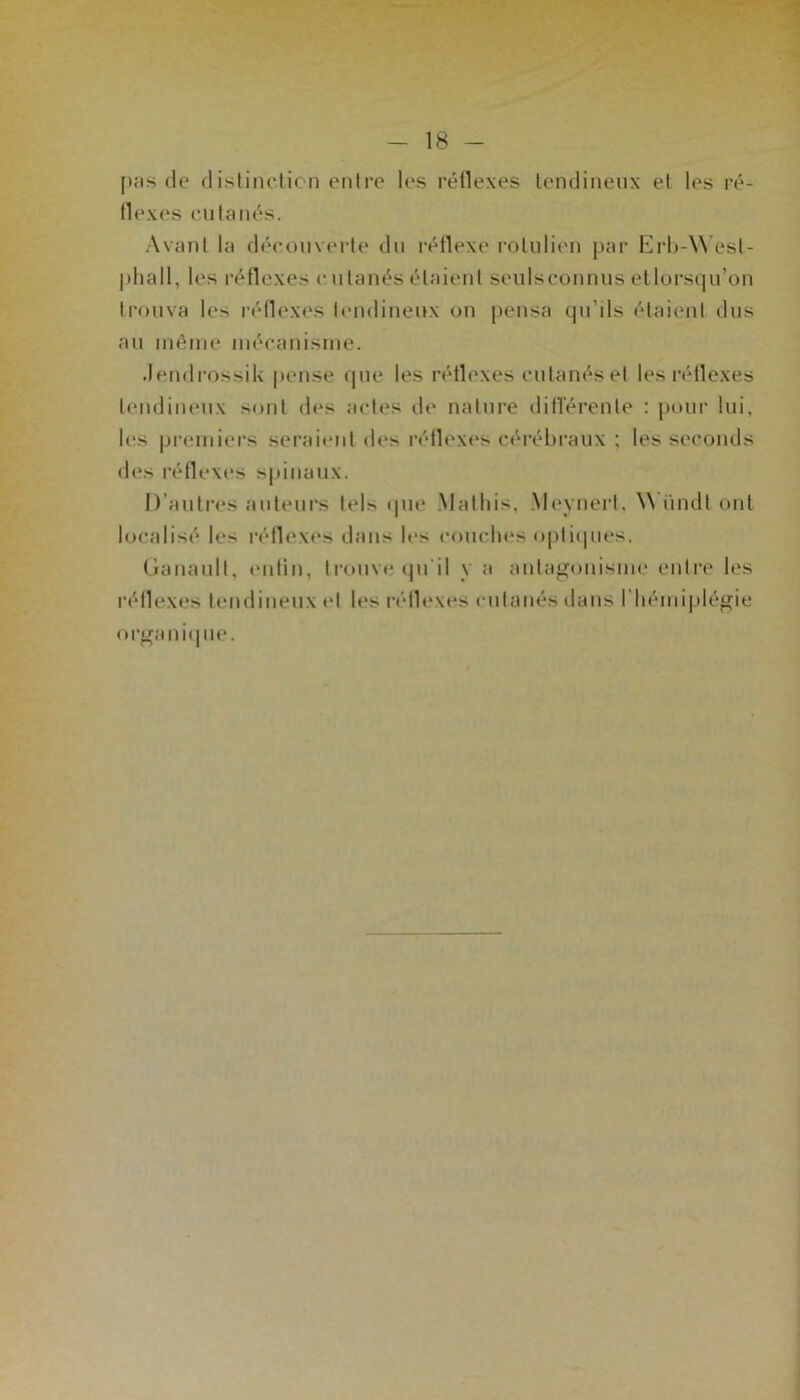 pas de distinction entre les réflexes tendineux et les ré- flexes cutanés. Avant la découverte du réflexe rotulien par Erb-West- p h a 11, les réflexes cutanés étaient seulsconnus etlorsqu’on trouva les réflexes tendineux on pensa qu’ils étaient dus au même mécanisme. Jendrossik pense que les réflexes cutanés et les réflexes tendineux sont des actes de nature différente : pour lui, les premiers seraient des réflexes cérébraux ; les seconds des réflexes spinaux. D’autres auteurs tels que Mathis, Meynert, Wündt ont localisé le> réflexes dans les couches optiques. (jranault, enfin, trouve qu'il y a antagonisme entre les réflexes tendineux et les réflexes cutanés dans 1 hémiplégie organique.