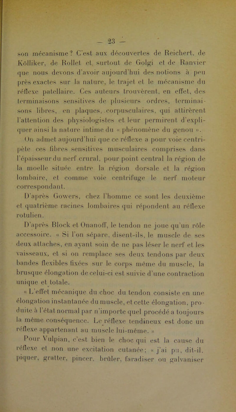 son mécanisme? C’est aux découvertes de Reichert, de Kôlliker, de Rollet et surtout de Golgi et de Ranvier (|ue nous devons d’avoir aujourd’hui des notions à peu près exactes sur la nature, le trajet et le mécanisme du réflexe patellaire. Ces auteurs trouvèrent, en effet, des terminaisons sensitives de plusieurs ordres, terminai- sons libres, en plaques, corpusculaires, qui attirèrent l’attention des physiologistes et leur permirent d'expli- quer ainsi la nature intime du « phénomène du genou ». On admet aujourd’hui que ce réflexe a pour voie centri- pète ces fibres sensitives musculaires comprises dans l’épaisseur du nerf crural, pour point central la région de la moelle située entre la région dorsale et la région lombaire, et comme voie centrifuge le nerf moteur correspondant. D’après Gowers, chez l’homme ce sont les deuxième et quatrième racines lombaires qui répondent au réflexe rotulien. D’aj très Block et Onanoff, le tendon ne joue qu’un rôle accessoire. « Si l’on sépare, disent-ils, le muscle de ses deux attaches, en ayant soin de ne pas léser le nerf et les vaisseaux, et si on remplace ses deux tendons par deux bandes flexibles fixées sur le corps même du muscle, la brusque élongation de celui-ci est suivie d’une contraction unique et totale. « L effet mécanique du choc du tendon consiste en une élongation instantanée du muscle, et cette élongation, pro- duite a I état normal par n importe quel procédé a toujours la même conséquence. Le réflexe tendineux est donc un réflexe appartenant au muscle lui-même. » Pour Vulpian, c’est bien le choc qui est la cause du réflexe et non une excitation cutanée; « j’ai pu, dit-il, piquer, gratter, pincer, brûler, faradiser ou galvaniser