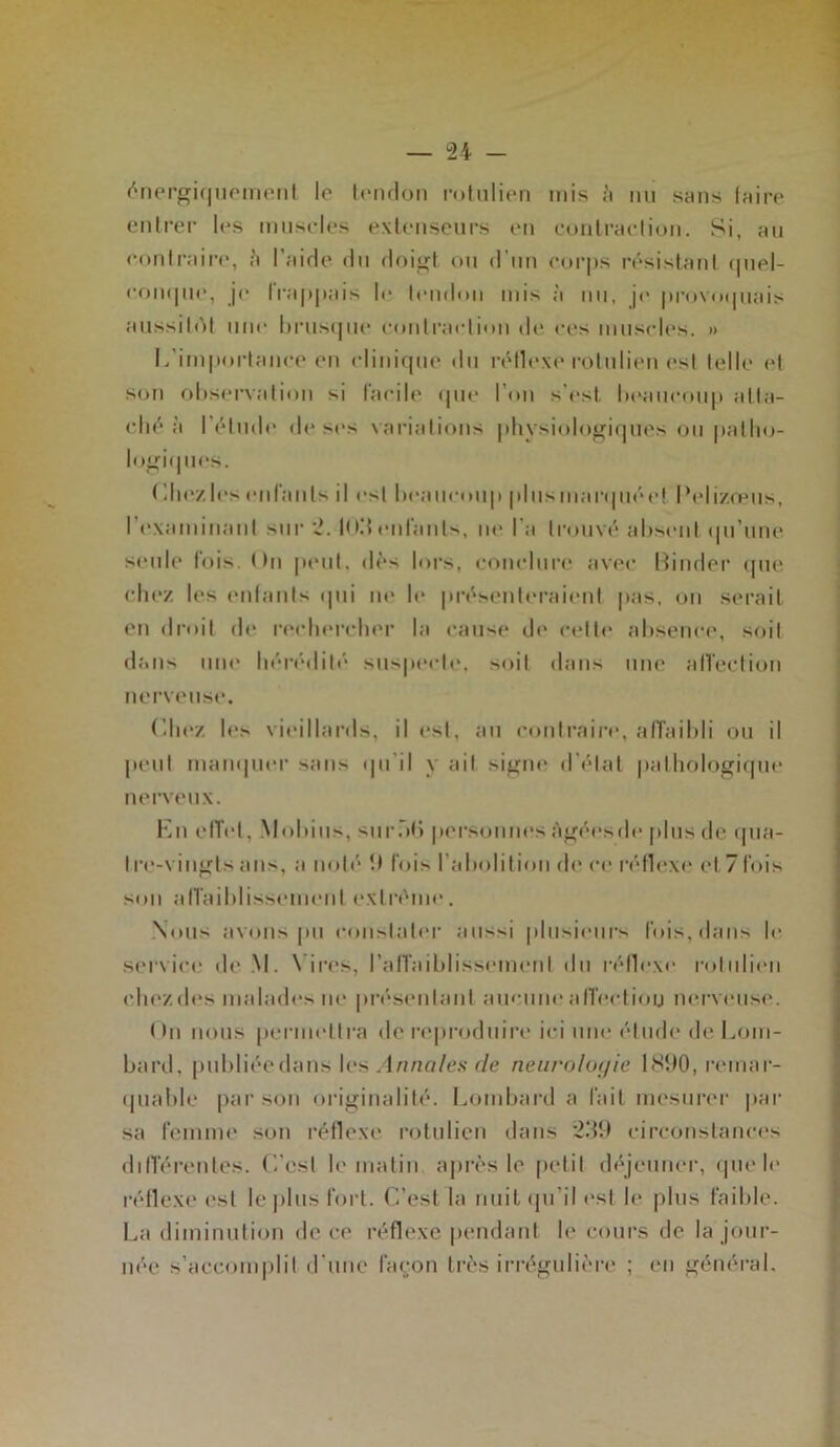 énergiquement le tendon rotulien mis à nu sans faire entrer 1rs muscles extenseurs en contraction. Si, au contraire, à l’aide du doigt ou d’un corps résistant quel- conque, je Irappais le tendon mis à nu, je provoquais aussitôt une brusque contraction de res muscles. » L’importance en clinique du réflexe rotulien est telle et son observation si facile que l’on s’est, beaucoup atta- ché à I étude de ses variations physiologiques ou patho- logiques. Chez les enfants il est beaucoup plus marquée! l’elizœus, I examinant sur 2. fl t3 cillants, ne l a trouvé absent qu’une seule fois. On peut, dès lors, conclure avec Binder que chez les enfants qui ne h* présenteraient pas, on serait en droit de rechercher la cause de cette absence, soit dans une hérédité suspecte, soit dans une affection nerveuse. Chez les vieillards, il est, au contraire, affaibli ou il peut manquer sans qu’il y ait signe d'état pathologique nerveux. En effet, Mobius, su rôt» personnes Agées de plus de qua- Ire-vingls ans, a noté 1) fois l’abolition de ce réflexe et 7fois son affaiblissement extrême. Nous avons pu constater aussi plusieurs fois, dans le service de M. \ ires, l’affaiblissement du réflexe rotulien cliezdes malades ne présentant aucuneafl'ectiou nerveuse. On nous permettra de reproduire ici une élude de Lom- bard, publiéedans les Annales de neurologie 1890, remar- quable par son originalité. Lombard a fait mesurer par sa femme son réflexe rotulien dans 239 circonstances différentes. C’est le matin après le petit déjeuner, que le réflexe est le plus fort. C’est la nuit qu’il est le plus faible. La diminution de ce réflexe pendant le cours de la jour- née s’accomplit d’une façon très irrégulière ; en général.