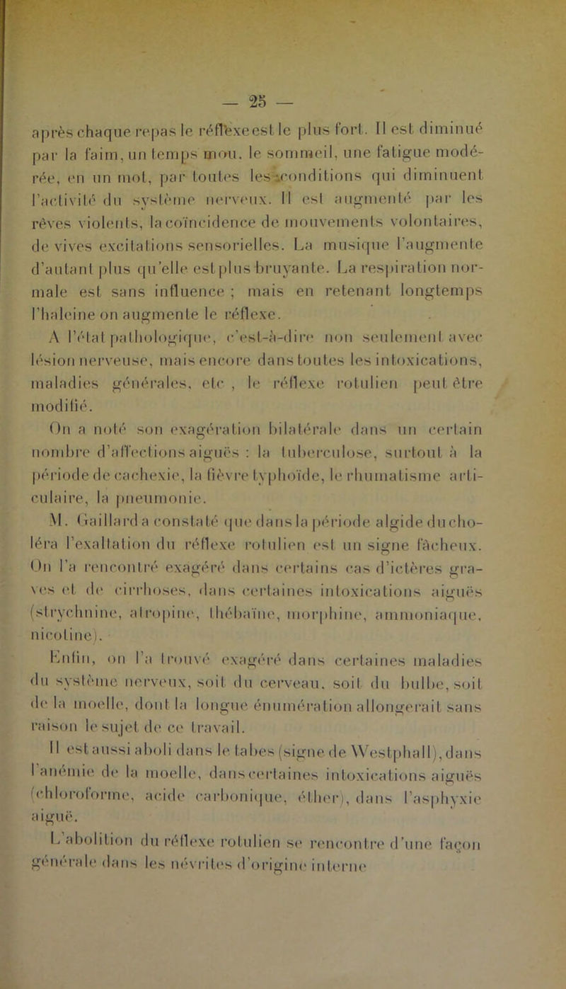 après chaque repas le réfléxeest le plus fort. Il est diminué par la faim, un temps mou. le sommeil, une fatigue modé- rée, (Mi un mol, par toutes les-conditions qui diminuent l’activité du système nerveux. Il est augmenté par les rêves violents, la coïncidence de mouvements volontaires, de vives excitations sensorielles. La musique l’augmente d’autant plus quelle est plus-bruyante. La respiration nor- male est sans influence ; mais en retenant longtemps l’haleine on augmente le réflexe. A l’état pathologique, c'est-à-dire non seulement avec lésion nerveuse, mais encore dans toutes les intoxications, maladies générales, etc , le réflexe rotulien peut être modifié. On a noté son exagération bilatérale dans un certain nombre d'affectionsaiguës : la tuberculose, surtout à la période de cachexie, la fièvre typhoïde, le rhumatisme arti- culaire, la pneumonie. M. Gaillard a constaté que dans la période algide du cho- léra l’exaltation du réflexe rotulien est un signe fâcheux. On l’a rencontré exagéré dans certains cas d’ictères gra- ves et de cirrhoses, dans certaines intoxications aiguës (strychnine, atropine, Ihébaïne, morphine, ammoniaque, nicotine). Lutin, on l’a trouvé exagéré dans certaines maladies du système nerveux, soit du cerveau, soit du bulbe, soit de la moelle, dont la longue énumération allongerait sans raison le sujet de ce travail. Il est aussi aboli dans le tabes (signe de Westphall), dans l'anémie de la (chloroforme, aiguë. moelle, dans certaines intoxications aiguës acide carbonique, éther), dans l’asphyxie L abolition du réflexe rotulien se rencontre d’une façon generale dans les névrites d origine interne