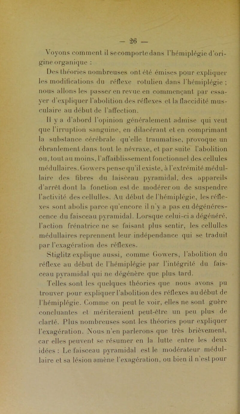 Voyons comment il secomportedans l’hémiplégie d’ori- gine organique : Des théories nombreuses ont été émises pour expliquer les modifications du réflexe rotulien dans l’hémiplégie ; nous allons les passer en revue en commençant par essa- yer d’expliquer l'abolition des réflexes et la flaccidité mus- culaire au début de l'affection. Il va d’abord l’opinion généralement admise qui veut que l’irruption sanguine, en dilacérant et en comprimant la substance cérébrale qu’elle traumatise, provoque un ébranlement dans tout le névraxe, et par suite l’abolition ou, tout au moins, l’alTaiblissement fonctionnel des cellules médullaires. Cowers pense qu’il existe, à l’extrémité médul- laire des libres du faisceau pyramidal, des appareils d’arrêt dont la fonction est de modérerou de suspendre l’activité des cellulles. Au début de l’hémiplégie, les réfle- xes sont abolis parce qu’encore il n'y a pas eu dégénéres- cence du faisceau pyramidal. Lorsque celui-ci a dégénéré, l’action frénalriee ne se faisant plus sentir, les cellulles médullaires reprennent leur indépendance qui se traduit par l’exagération des réflexes. Stiglitz explique aussi, comme Lowers, l’abolition du réflexe au début de l’hémiplégie par l’intégrité du fais- ceau pyramidal qui ne dégénère que plus tard. Telles sont les quelques théories que nous avons pu trouver pour expliquer l’abolition des réflexes au début de l'hémiplégie. Comme on peut le voir, elles ne sont guère concluantes et mériteraient peut-être un peu plus de clarté. Plus nombreuses sont les théories pour expliquer l’exagération. Nous n’en parlerons que très brièvement, car elles peuvent se résumer en la lutte entre les deux idées : Le faisceau pyramidal est le modérateur médul- laire et sa lésion amène l’exagération, ou bien il n’est pour