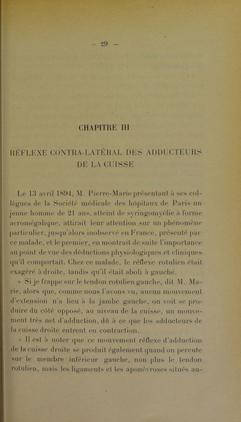 CHAPITRE III RÉFLEXE CQNTRA-LATÉRAL DES ADDUCTEURS DE LA CUISSE Le 13 avril 1894, M. Pierre-Marie présentant à ses col- lègues de la Société médicale des hôpitaux de Paris un jeune homme de 21 ans, atteint de syringomyélie à forme acromégalique, attirait leur attention sur un phénomène particulier, jusqu'alors inobservé en France, présenté, par ce malade, et le premier, en montrait de suite l’importance au point de vue des déductions physiologiques et cliniques qu’il comportait. Chez ce malade, le réflexe rotulien était exagéré adroite, tandis qu’il était aboli à gauche. « Si je frappe sur le tendon rotulien gauche, dit M. Ma- rie. alors que, comme nous l'avons vu, aucun mouvement d’extension n’a lieu à la jambe gauche, on voit se pro- duire du côté opposé, au niveau de la cuisse, un mouve- ment très net d’adduction, dû à ce que les adducteurs de la cuisse droite entrent en contraction. » 11 est à noter que ce mouvement réflexe d’adduction de la cuisse droite se produit également quand on percute sur le membre inférieur gauche, non plus le tendon rotulien, mais les ligaments et les aponévroses situés au-