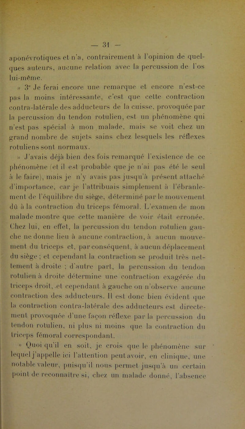 aponévrotiques el n’a, contrairement à l’opinion de quel- ques auteurs, aucune relation avec la percussion de l’os lui-même. » 3° Je ferai encore une remarque et encore n’est-ce pas la moins intéressante, c’est que cette contraction conlra-latérale des adducteurs de la cuisse, provoquée par la percussion du tendon rotulien, est un phénomène qui n’est pas spécial à mon malade, mais se voit chez un grand nombre de sujets sains chez lesquels les réflexes rotuliens sont normaux. » J’avais déjà bien des fois remarqué l’existence de ce phénomène (et il est probable que je n’ai pas été le seul à le faire), mais je n’y avais pas jusqu'à présent attaché d’importance, car je l’attribuais simplement à l’ébranle- ment de l’équilibre du siège, déterminé par le mouvement dû à la contraction du triceps fémoral. L’examende mon malade montre que cette manière de voir était erronée. Chez lui, en effet, la percussion du tendon rotulien gau- che ne donne lieu à aucune contraction, à aucun mouve- ment du triceps et, par conséquent, à aucun déplacement du siège; el cependant la contraction se produit très net- tement à droite ; d’autre part, la percussion du tendon rotulien à droite détermine une contraction exagérée du triceps droit, .et cependant à gauche on n’observe aucune contraction des adducteurs. Il est donc bien évident que la contraction conlra-latérale des adducteurs est directe- ment provoquée d’une façon réflexe par la percussion du tendon rotulien, ni plus ni moins que la contraction du triceps fémoral correspondant. » Quoi qu il en soit, je crois que le phénomène sur lequel j’appelle ici l’attention peut avoir, en clinique, une notable valeur, puisqu’il nous permet jusqu’à un certain point die reconnaître si, chez un malade donné, l’absence