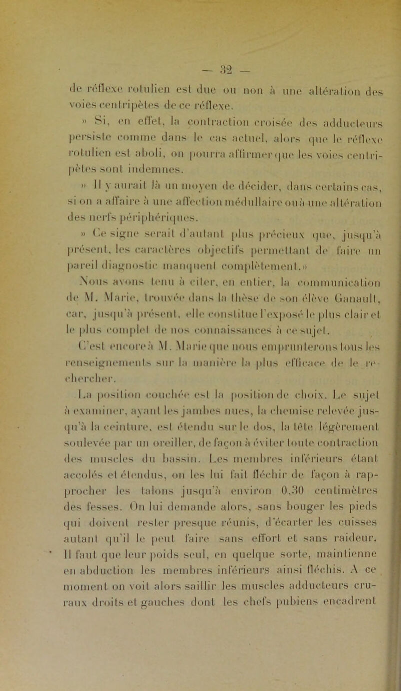 (Je réflexe rolulien est due ou non à une altération des voies centripètes de ce réflexe. » Si, en eflet, la contraction croisée des adducteurs persiste comme dans le cas actuel, alors que le réflexe rolulien est aboli, on pourra allii-merque les voies centri- pètes sont indemnes. » Il y aurait là un moyen de décider, dans certains cas, si on a a (Ta ire à une affect ion médullaire ouà une altération des nerfs périphériques. » (a* signe serait d’autant plus précieux que, jusqu’à présent, les caractères objectifs permettant de faire un pareil diagnostic manquent complètement.» Nous avons tenu à citer, en entier, la communication de M. Marie, trouvé»* dans la thèse de son élève Ganaull, car, jusqu'à présent, clic constitue l'exposé le plus clair et le plus complet de nos connaissances à ce sujet. C.’esl encoreà \|. Marie <pie nous emprunterons tous les renseignements sur la manière la plus efficace (h* le re- chercher. La position couché»* est la position de choix. Le sujet à examiner, a\ nul les jambes nues, la chemise relevée jus- qu’à la ceinture, est étendu sur le dos, la tète légèrement soulevée par un oreiller, de façon à éviter toute contraction des muscles du bassin. Les membres inférieurs étant accolés et étendus, on h's lui fait fléchir de façon à rap- procher les talons jusqu'à environ 0,30 centimètres des fesses. On lui demande alors, sans bouger les pieds » pii doivent rester presque réunis, d'écarter les cuisses autant qu’il le peut faire sans effort et sans raideur. Il faut que leur poids seul, en quelque sorte, maintienne en abduction les membres inférieurs ainsi fléchis. A ce moment on voit alors saillir les muscles adducteurs cru- raux droits et gauches dont les chefs pubiens encadrent