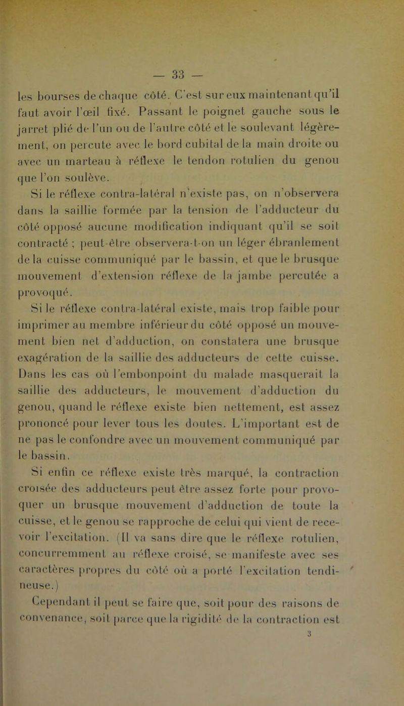 les bourses de chaque côté. C’est sur eux maintenant qu’il faut avoir l’œil fixé. Passant le poignet gauche sous le jarret plié de l’un ou de l'autre côté et le soulevant légère- ment, on percute avec le bord cubital de la main droite ou avec un marteau à réflexe le tendon rotulien du genou que l’on soulève. Si le réflexe contra-latéral n’existe pas, on n’observera dans la saillie formée par la tension de l’adducteur du côté opposé aucune modification indiquant qu’il se soit contracté; peut-être observera-t-on un léger ébranlement delà cuisse communiqué par le bassin, et que le brusque mouvement d’extension réflexe de la jambe percutée a provoqué. Si le réflexe contra latéral existe, mais trop faible pour imprimer au membre inférieur du côté opposé un mouve- ment bien net d’adduction, on constatera une brusque exagération de la saillie des adducteurs de cette cuisse. Dans les cas où l’embonpoint du malade masquerait la saillie des adducteurs, le mouvement d’adduction du genou, quand le réflexe existe bien nettement, est assez prononcé pour lever tous les doutes. L’important est de ne pas le confondre avec un mouvement communiqué par le bassin. Si enfin ce réflexe existe très marqué, la contraction croisée des adducteurs peut être assez forte pour provo- quer un brusque mouvement d’adduction de toute la cuisse, et le genou se rapproche de celui qui vient de rece- voir l’excitation. (Il va sans dire que le réflexe rotulien, concurremment au réflexe croisé, se-manifeste avec ses caractères propres du côté où a porté l'excitation tendi- neuse.) Cependant il peut se faire que, soit pour des raisons de convenance, soit parce que la rigidité de la contraction est 3