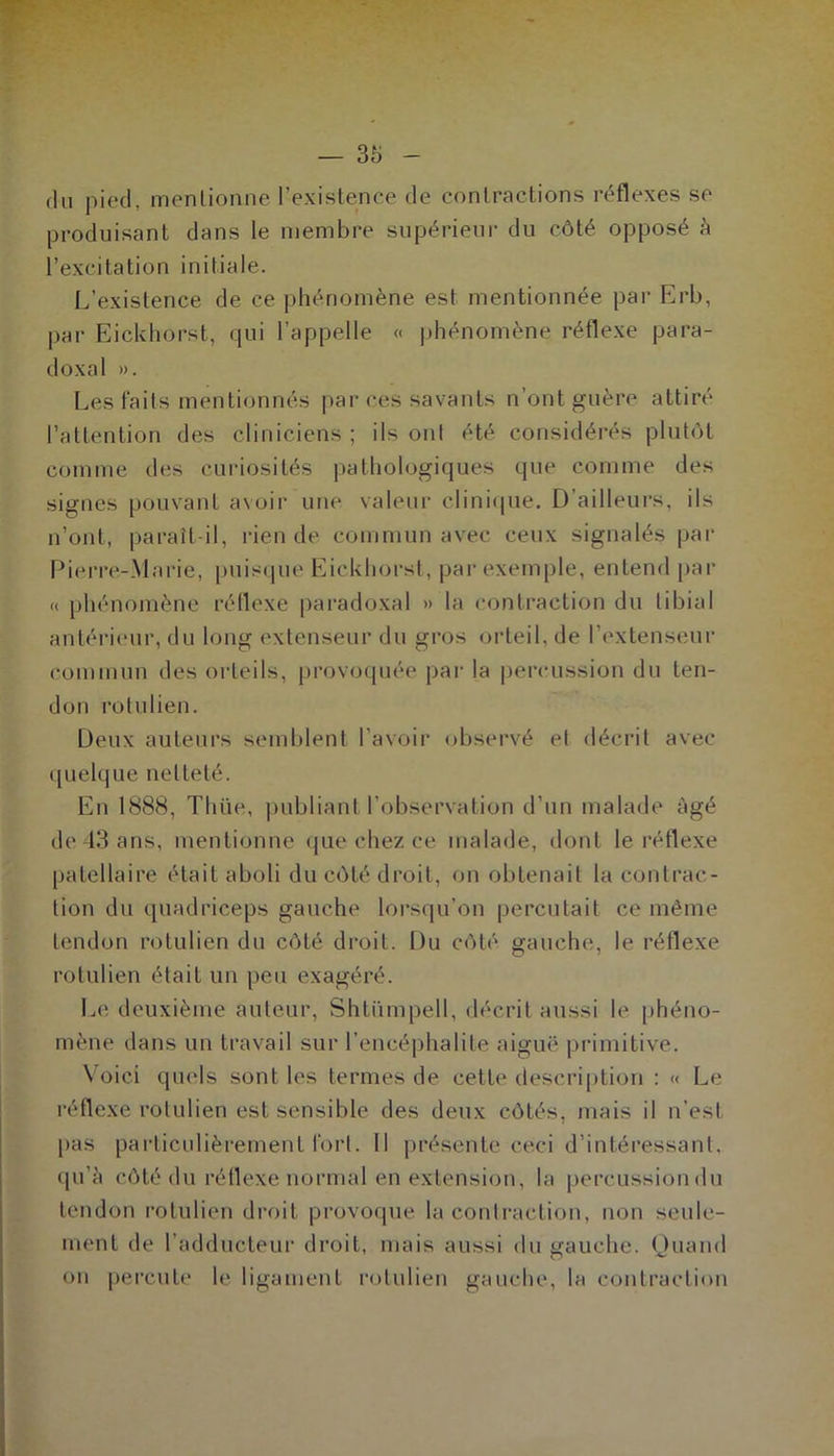 du pied, mentionne l’existence de contractions réflexes se produisant dans le membre supérieur du côté opposé à l’excitation initiale. L’existence de ce phénomène est mentionnée par Erb, par Eickhorst, qui l’appelle « phénomène réflexe para- doxal ». Les faits mentionnés par ces savants n'ont guère attiré l’attention des cliniciens ; ils ont été considérés plutôt comme des curiosités pathologiques que comme des signes pouvant avoir une valeur clinique. D’ailleurs, ils n’ont, paraît-il, rien de commun avec ceux signalés par Pierre-Marie, puisque Eickhorst, par exemple, entend par « phénomène réflexe paradoxal » la contraction du tibial antérieur, du long extenseur du gros orteil, de l'extenseur commun des orteils, provoquée par la percussion du ten- don rolulien. Deux auteurs semblent l’avoir observé et décrit avec quelque netteté. En 1888, Time, publiant l’observation d’un malade âgé de 43 ans, mentionne que chez ce malade, dont le réflexe patellaire était aboli du côté droit, on obtenait la contrac- tion du quadriceps gauche lorsqu’on percutait ce même tendon rotulien du côté droit. Du côté gauche, le réflexe rotulien était un peu exagéré. Le deuxième auteur, Shtümpell, décrit aussi le phéno- mène dans un travail sur l’encéphalite aiguë primitive. Voici quels sont les termes de cette description : « Le réflexe rolulien est sensible des deux côtés, mais il n’est pas particulièrement fort. Il présente ceci d’intéressant, qu’à côté du réflexe normal en extension, la percussion du tendon rotulien droit provoque la contraction, non seule- ment de l’adducteur droit, mais aussi du gauche. Quand on percute le ligament rotulien gauche, la contraction