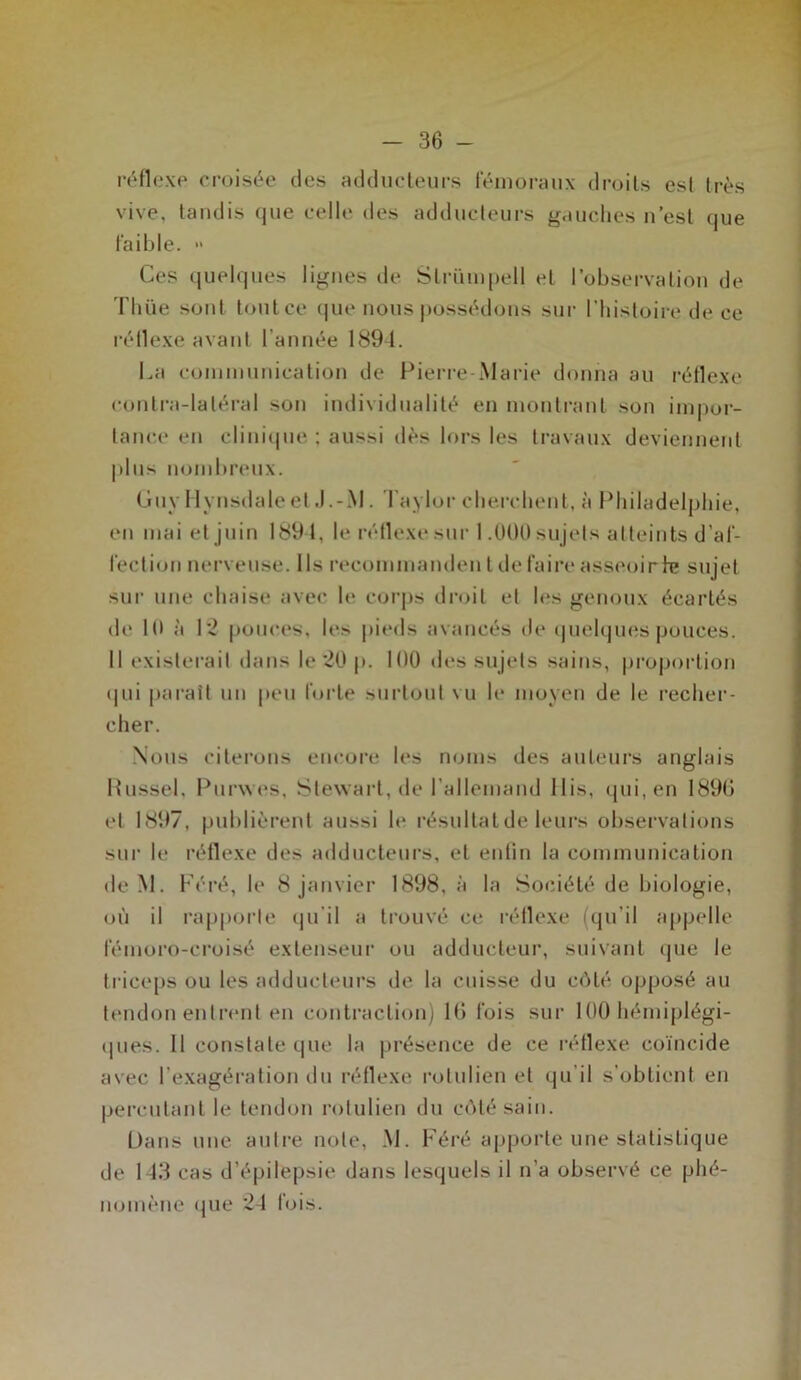 réflexe croisée des adducteurs fémoraux droits est très vive, tandis que celle des adducteurs gauches n’est que faible. » Ces quelques lignes de Strümpell et l’observation de Thüe sont tout ce que nous possédons sur l’histoire de ce réllexe avant l’année 1894. La communication de Pierre-Marie donna au réflexe contra-laléral son individualité en montrant son impor- tance en clinique : aussi dès lors les travaux deviennent plus nombreux. Guy Hynsdaleet J.-M. Taylor cherchent, à Philadelphie, en mai et juin 1891, le réflexe sur 1.000 sujets atteints d’af- fection nerveuse. Us recommanden t de faire asseoir h? sujet sur une chaise avec le corps droit et les genoux écartés de 11) à 12 pouces, le» pieds avancés de quelques pouces. Il existerait dans le 20 p. 100 des sujets sains, proportion <|ui paraît un peu forte surtout vu le moyen de le recher- cher. Nous citerons encore les noms des auteurs anglais Russe!, Purwes, Stewart, de l’allemand llis, qui, en 1890 et 1897, publièrent aussi le résultat de leurs observations sur le réflexe des adducteurs, et enfin la communication deM. Féré, le 8 janvier 1898, à la Société de biologie, où il rapporte qu'il a trouvé ce réflexe (qu’il appelle féinoro-croisé extenseur ou adducteur, suivant que le triceps ou les adducteurs de la cuisse du côté opposé au tendon entrent en contraction) 10 fois sur 100 hémiplégi- ques. Il constate que la présence de ce réflexe coïncide avec l’exagération du réflexe rolulien et qu’il s’obtient en percutant le tendon rolulien du côté sain. Dans une autre note, M. Féré apporte une statistique de 143 cas d’épilepsie dans lesquels il n’a observé ce phé- nomène que 24 fois.