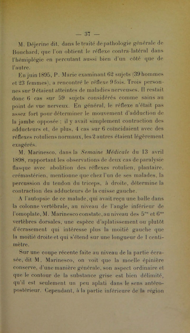 M. Déjerine dit, dans le traité de pathologie générale de Bouchard, que l'on obtient le réflexe contra-latéral dans l'hémiplégie en percutant aussi bien d’un côté que de l’autre. En juin 1895, P. Marie examinant 62 sujets (39 hommes et 23 femmes), a rencontré le réflexe 9 lois. Trois person- nes sur 9 étaient atteintes de maladies nerveuses. 11 restait donc 6 cas sur 59 sujets considérés comme sains au point de vue nerveux. En général, le réflexe n’était pas assez fort pour déterminer le mouvement d’adduction de la jambe opposée ; il y avait simplement contraction des adducteurs et, de plus, 4 cas sur 6 coïncidaient avec des réflexes rotuliens normaux, les2autres étaient légèrement exagérés. M. Marinesco, dans la Semaine Médicale du 13 avril 1898, rapportant les observations de deux cas de paralysie flasque avec abolition des réflexes rotulien, plantaire, crémastérien, mentionne que chez l’un de ses malades, la percussion du tendon du triceps, à droite, détermine la contraction des adducteurs de la cuisse gauche. A l'autopsie de ce malade, qui avait reçu une balle dans la colonne vertébrale, au niveau de l’angle inférieur de l’omoplate, M. Marinesco constate, au niveau des 5m“ et 6me vertèbres dorsales, une espèce d’aplatissement ou plutôt d’écrasement qui intéresse plus la moitié gauche que la moitié droite et qui s’étend sur une longueur de 1 centi- mètre. Sur une coupe récente faite au niveau de la partie écra- sée, dit M. Marinesco, on voit que la moelle épinière conserve, d’une manière générale, son aspect ordinaire et que le contour de la substance grise est bien délimité, qu’il est seulement un peu aplati dans le sens antéro- postérieur. Cependant, à la partie inférieure de la région