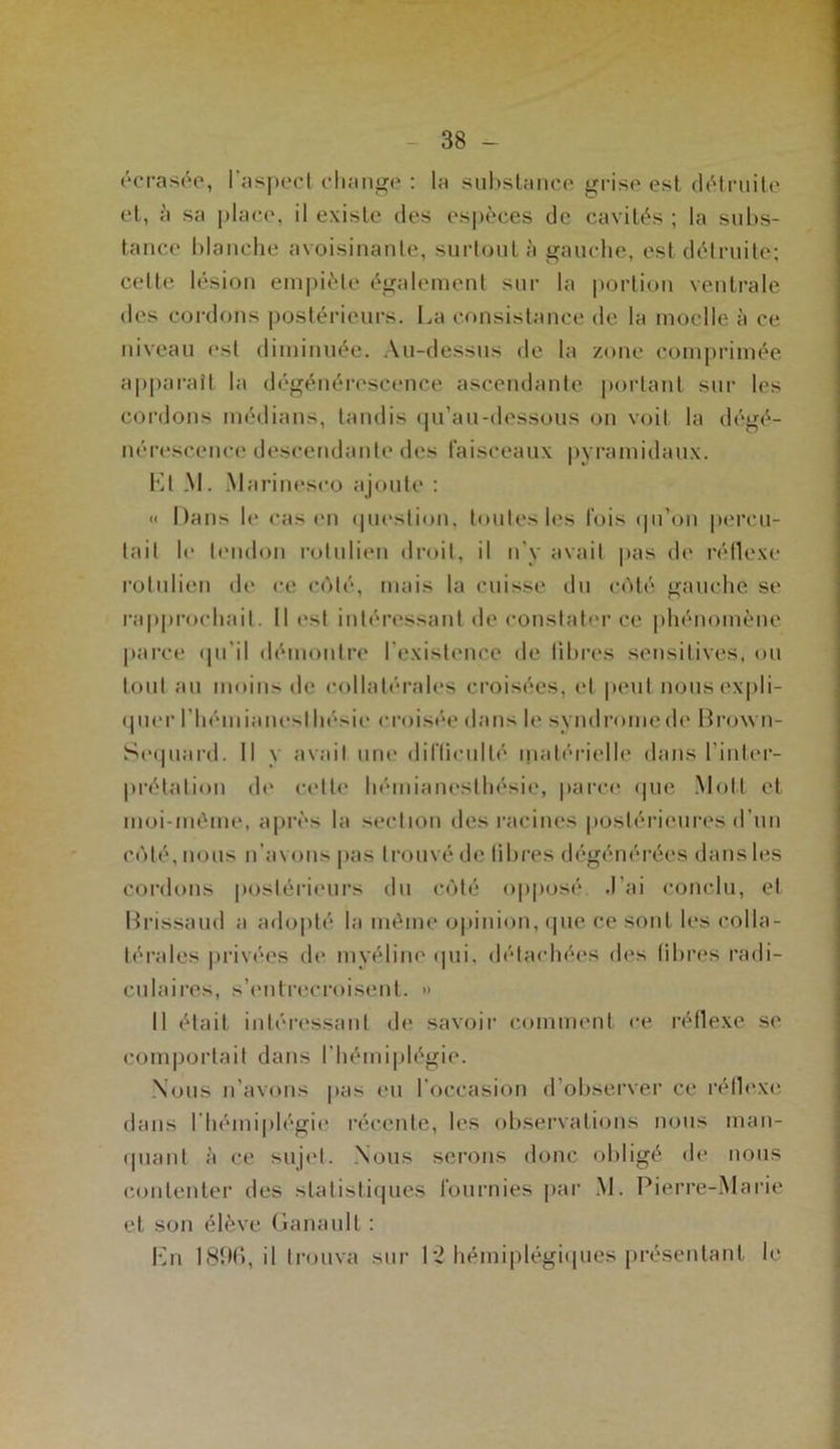 écrasée, l’aspect change : lu substance grise est détruite et, à sa place, il existe des espèces de cavités ; la subs- tance blanche avoisinante, surtout à gauche, est détruite; celte lésion empiète également sur la portion ventrale des cordons postérieurs. La consistance de la moelle à ce niveau est diminuée. Au-dessus de la zone comprimée apparaît la dégénérescence ascendante portant sur les cordons médians, tandis qu’au-dessous on voit la dégé- nérescence descendante des faisceaux pyramidaux. Lt .NI. Marineseo ajoute ; « Dans le cas en question, toutes les fois qu’on percu- tait le tendon rotulieu droit, il n’y avait pas de réflexe rolulien de ce côté, mais la cuisse du coté gauche se rapprochait. 11 est intéressant de constater ce phénomène parce qu'il démontre l’existence de libres sensitives, ou tout au moins de collatérales croisées, et peut nous expli- quer rbéuiianeslhésie croisée dans le syndromede Brown- Sequard. Il y avait une difficulté matérielle dans l’inter- prétation de cette hémianesthésie, parce que Moll et moi-méme, après la section des racines postérieures d’un côté, nous n’avons pas trouvé de libres dégénérées dans les cordons postérieurs du côté opposé. J’ai conclu, et Brissaud a adopté la môme opinion, que ce sont les colla- térales privées de myéline <|ui, détachées des fibres radi- culaires, s’entrecroisent. » Il était intéressant de savoir comment ce réflexe se comportait dans l’hémiplégie. Nous n’avons pas eu l’occasion d’observer ce réflexe dans l’hémiplégie récente, les observations nous man- quant à ce sujet. Nous serons donc obligé de nous contenter des statistiques fournies par M. Pierre-Marie et son élève Ganaull : En 1896, il trouva sur 12 hémiplégiques présentant le