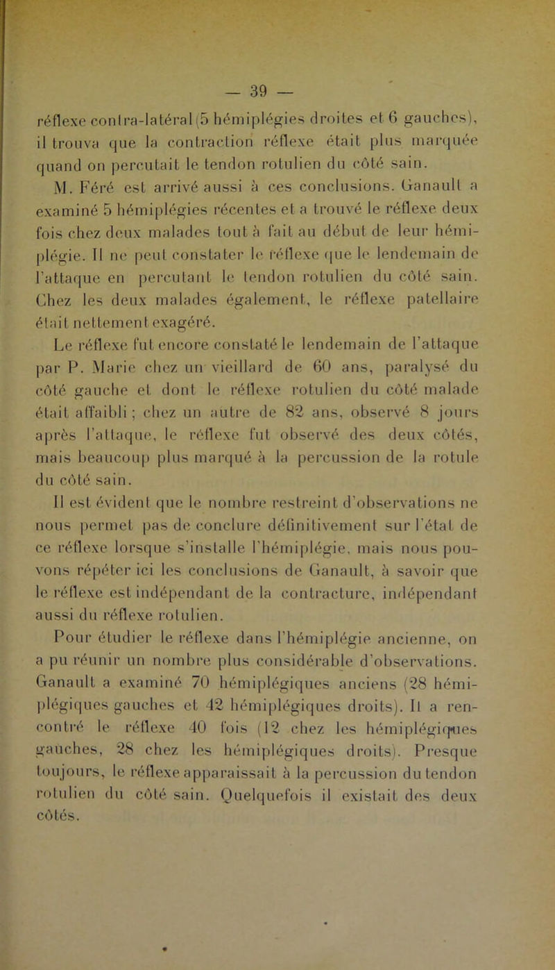 réflexe conlra-latéral(5 hémiplégies droites et 6 gauches), il trouva que la contraction réflexe était plus marquée quand on percutait le tendon rotulien du côté sain. M. Féré est arrivé aussi à ces conclusions, Ganault a examiné 5 hémiplégies récentes et a trouvé le réflexe deux fois chez deux malades tout à fait au début de leur hémi- plégie. Il ne peut constater le réflexe que le lendemain de l'attaque en percutant le tendon rotulien du côté sain. Chez les deux malades également, le réflexe patellaire était nettement exagéré. Le réflexe fut encore constaté le lendemain de l’attaque par P. Marie chez un vieillard de 60 ans, paralysé du côté gauche et dont le réflexe rotulien du côté malade était affaibli ; chez un autre de 82 ans, observé 8 jours après l’attaque, le réflexe fut observé des deux côtés, mais beaucoup plus marqué à la percussion de la rotule du côté sain. 11 est évident que le nombre restreint d’observations ne nous permet pas de conclure définitivement sur l’état de ce réflexe lorsque s’installe l’hémiplégie, mais nous pou- vons répéter ici les conclusions de Ganault, à savoir que le réflexe est indépendant de la contracture, indépendant aussi du réflexe rotulien. Pour étudier le réflexe dans l’hémiplégie ancienne, on a pu réunir un nombre plus considérable d’observations. Ganault a examiné 70 hémiplégiques anciens (28 hémi- plégiques gauches et 42 hémiplégiques droits). Il a ren- contré le réflexe 40 fois (12 chez les hémiplégiques gauches, 28 chez les hémiplégiques droits). Presque toujours, le réflexe apparaissait à la percussion du tendon rotulien du côté sain. Quelquefois il existait des deux côtés.