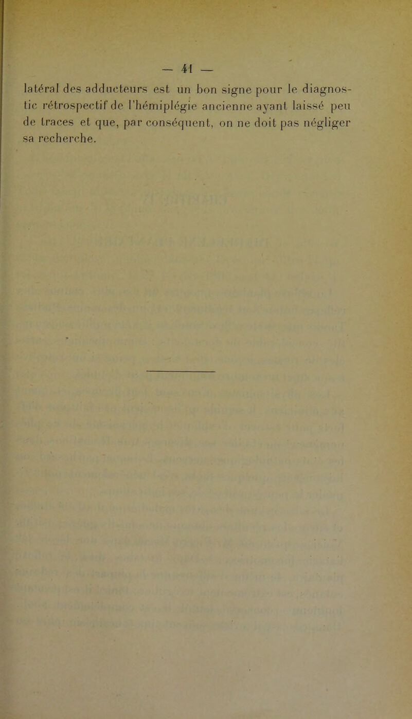 latéral des adducteurs est un bon signe pour le diagnos- tic rétrospectif de l’hémiplégie ancienne ayant laissé peu de traces et que, par conséquent, on ne doit pas négliger sa recherche.