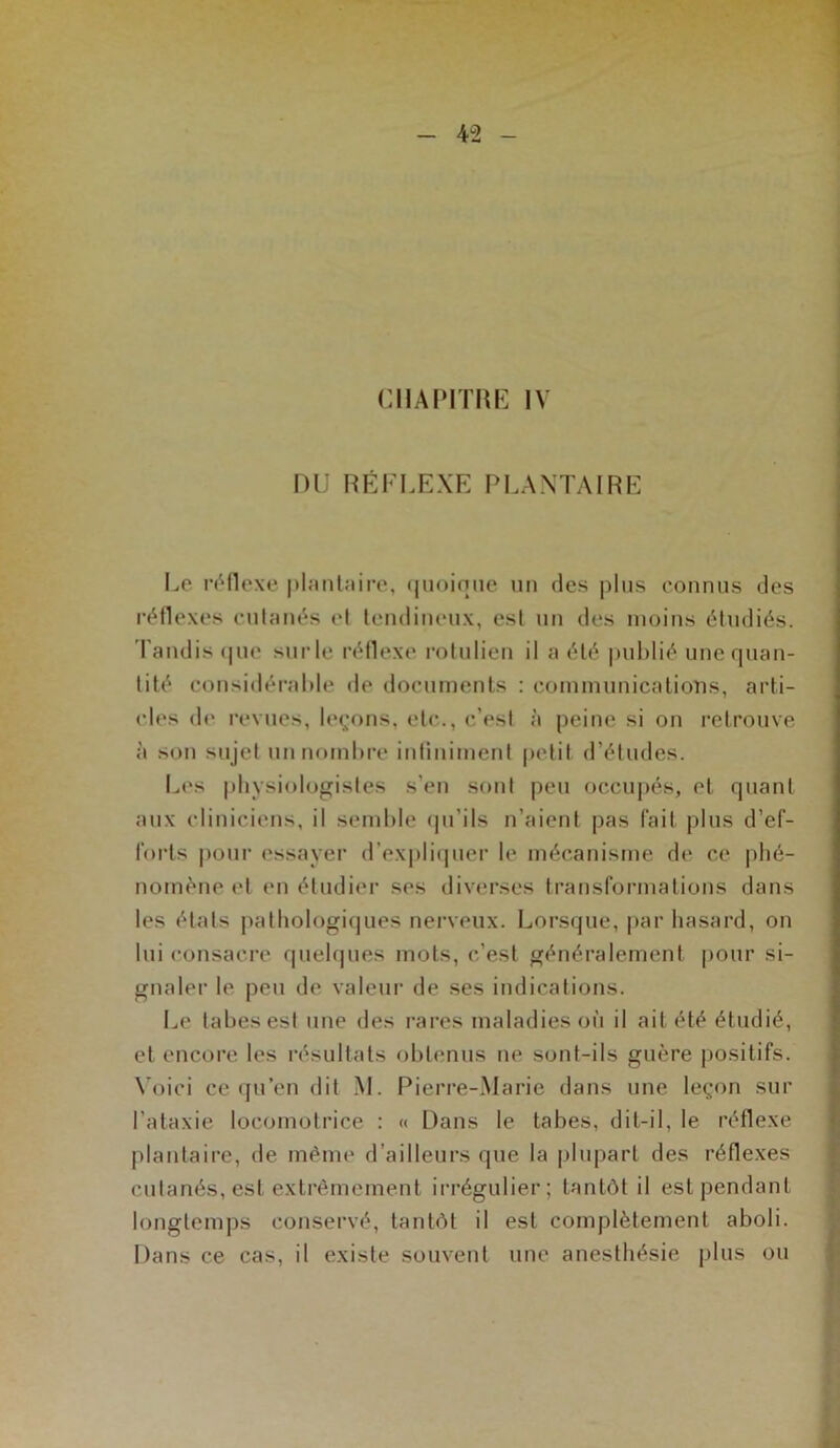 DU RÉFLEXE PLANTAIRE Le réflexe plantaire, quoique un des plus connus des réflexes cutanés et tendineux, est un des moins étudiés. Tandis que surle réflexe rotulien il a été publié une quan- tité considérable de documents : communications, arti- cles de revues, leçons, etc., c’est à peine si on retrouve à son sujet un nombre infiniment petit d’études. Les physiologistes s’en sont peu occupés, et quant aux cliniciens, il semble qu’ils n’aient pas fait plus d’ef- lorts pour essayer d’expliquer le mécanisme de ce phé- nomène et en étudier ses diverses transformations dans les états pathologiques nerveux. Lorsque, par hasard, on lui consacre quelques mots, c’est généralement pour si- gnaler le peu de valeur de ses indications. Le tabes est une des rares maladies où il ait été étudié, et encore les résultats obtenus ne sont-ils guère positifs. Voici ce qu’en dit M. Pierre-Marie dans une leçon sur l'ataxie locomotrice : « Dans le tabes, dit-il, le réflexe plantaire, de même d’ailleurs que la plupart des réflexes cutanés, est extrêmement irrégulier; tantôt il est pendant longtemps conservé, tantôt il est complètement aboli. Dans ce cas, il existe souvent une anesthésie plus ou