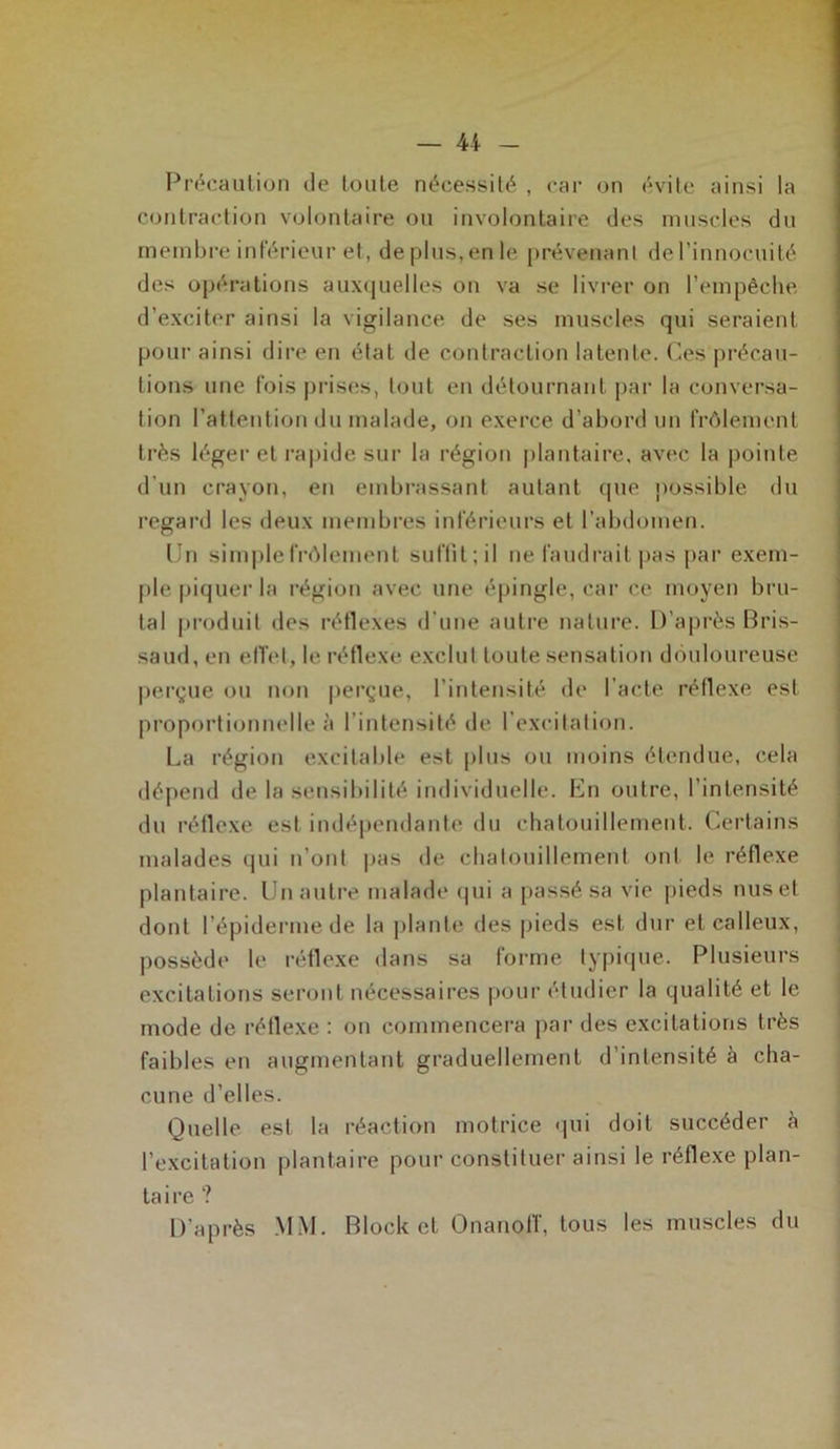 — U Précaution de toute nécessité , car on évite ainsi la contraction volontaire ou involontaire des muscles du membre inférieur et, déplus,en le prévenant del’innocuité des opérations auxquelles on va se livrer on l’empêche d’exciter ainsi la vigilance de ses muscles qui seraient pour ainsi dire en état de contraction latente. Ces précau- tions une fois prises, tout en détournant par la conversa- tion l’attention du malade, on exerce d’abord un frôlement très léger et rapide sur la région plantaire, avec la pointe d’un crayon, en embrassant autant que possible du regard les deux membres inférieurs et l’abdomen. Un simple frôlement suflit;il ne faudrait pas par exem- ple piquer la région avec une épingle, car ce moyen bru- tal produit des réflexes d'une autre nature. D’après Bris- saud, en effet, le réflexe exclut toute sensation douloureuse perçue ou non perçue, l’intensité de l’acte réflexe est proportionnelle à l’intensité de l’excitation. La région excitable est plus ou moins étendue, cela dépend de la sensibilité individuelle. En outre, l’intensité du réflexe est indépendante du chatouillement. Certains malades qui n’ont pas de chatouillement ont le réflexe plantaire. Un autre malade qui a passé sa vie pieds nus et dont l’épiderme de la plante des pieds est dur et calleux, possède le réflexe dans sa forme typique. Plusieurs excitations seront nécessaires pour étudier la qualité et le mode de réflexe : on commencera par des excitations très faibles en augmentant graduellement d’intensité à cha- cune d’elles. Quelle est la réaction motrice qui doit succéder à l’excitation plantaire pour constituer ainsi le réflexe plan- taire ? D’après MM. Block et Onanoff, tous les muscles du
