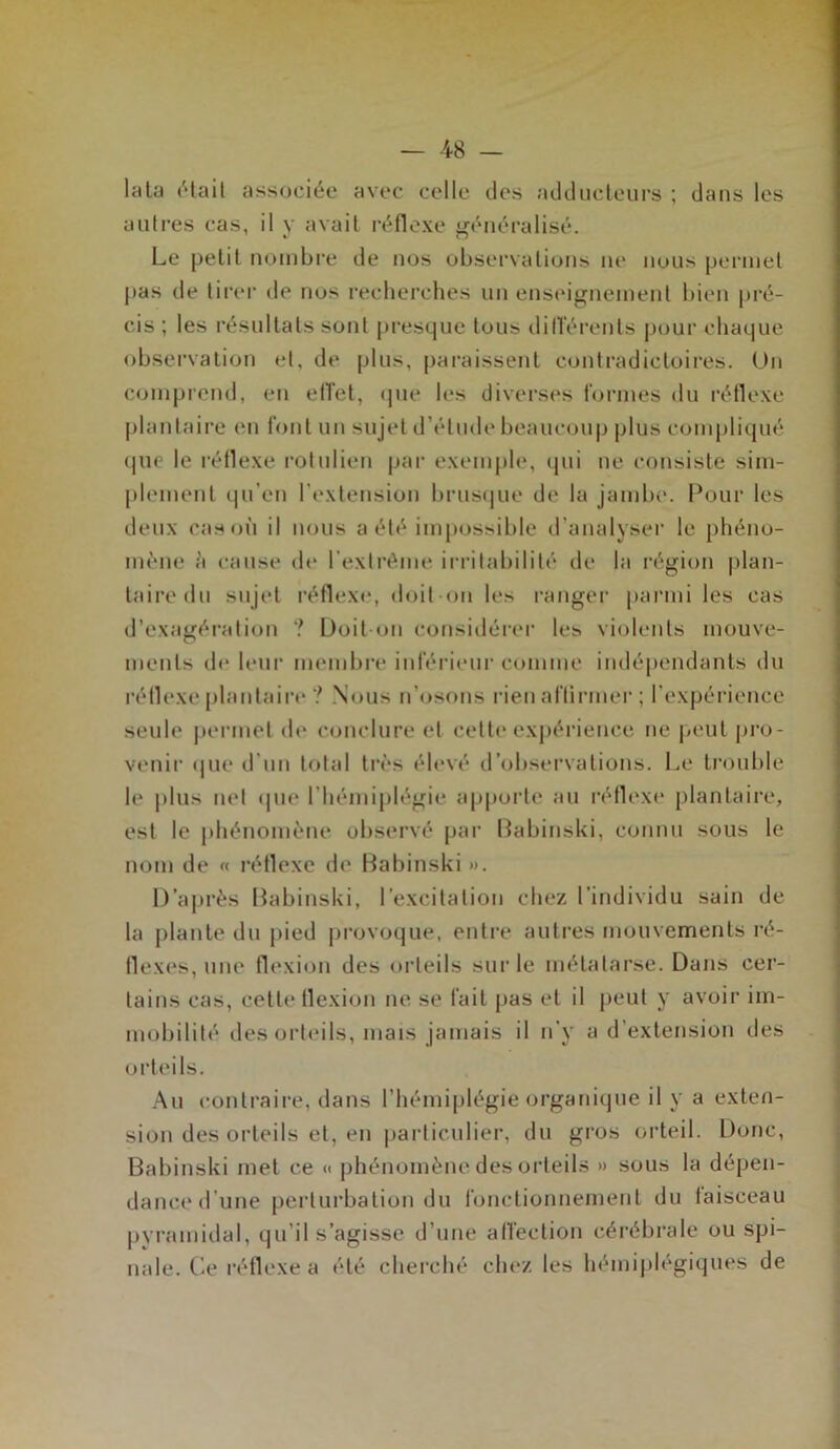 lata était associée avec celle des adducteurs ; dans les autres cas, il y avait réflexe généralisé. Le petit nombre de nos observations ne nous permet pas de tirer de nos recherches un enseignement bien pré- cis ; les résultats sont presque tous différents pour chaque observation et. de plus, paraissent contradictoires. Un comprend, en effet, que les diverses formes du réflexe plantaire en font un sujet d’étude beaucoup plus compliqué que le réflexe rotulien par exemple, qui ue consiste sim- plement qu’en l’extension brusque de la jambe. Pour les deux cas où il nous a été impossible d'analyser le phéno- mène à cause de l’extrême irritabilité de la région plan- taire du sujet réflexe, doit on les ranger parmi les cas d’exagération ? Doit-on considérer les violents mouve- ments de leur membre inférieur comme indépendants du rétlexe plantaire ? Nous n’osons rien affirmer ; l’expérience seule permet de conclure et cette expérience ne peut pro- venir que d'un total très élevé d’observations. Le trouble le plus net que l’hémiplégie apporte au réflexe plantaire, est le phénomène observé par Babinski, connu sous le nom de « réflexe de Babinski ». D’après Babinski, l’excitation chez l’individu sain de la plante du pied provoque, entre autres mouvements ré- flexes, une flexion des orteils sur le métatarse. Dans cer- tains cas, cette flexion ne se fait pas et il peut y avoir im- mobilité des orteils, mais jamais il n’y a d’extension des orteils. Au contraire, dans l’hémiplégie organique il y a exten- sion des orteils et, en particulier, du gros orteil. Donc, Babinski met ce « phénomène des orteils » sous la dépen- dance d’une perturbation du fonctionnement du faisceau pyramidal, qu’il s’agisse d’une affection cérébrale ou spi- nale. Ce réflexe a été cherché chez les hémiplégiques de