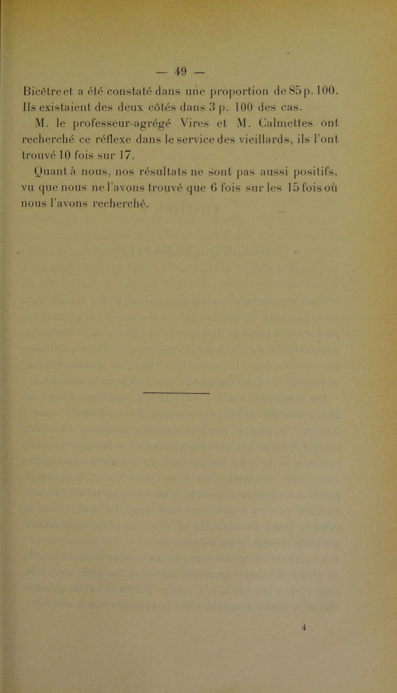 Bicêtreet a été constaté dans une proportion de85p. 100. Ils existaient des deux côtés dans 3 p. 100 des cas. M. le professeur-agrégé Vires et M. Cal mettes ont recherché ce réflexe dans le service des vieillards, ils l’ont trouvé 10 fois sur 17. Quanta nous, nos résultats ne sont pas aussi positifs, vu que nous ne l’avons trouvé que 6 fois sur les 15foisoù nous l’avons recherché. 4