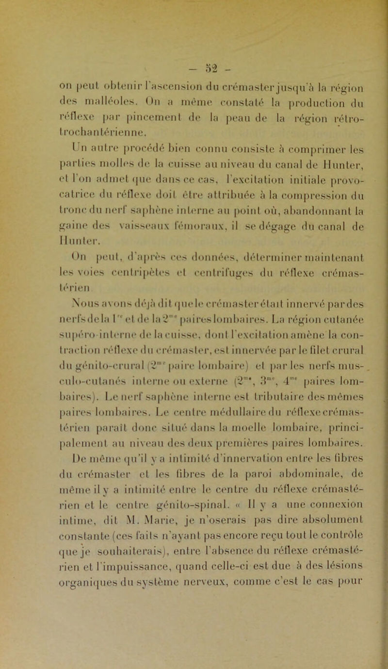 on peuI obtenir l'ascension du crémaster jusqu’à la région des malléoles. On a même constaté la production du réflexe par pincement de la peau de la région rélro- I rochanlérienne. I n autre procédé bien connu consiste h comprimer les parties molles de la cuisse au niveau du canal de Hunier, el l’on admet que dans ce cas, l’excitation initiale provo- catrice du réflexe doit être attribuée à la compression du tronc du nerf saphène interne au point où, abandonnant la gaine des vaisseaux fémoraux, il se dégage du canal de II miter. On peut, d’après ces données, déterminer maintenant les voies centripètes et centrifuges du réflexe crémas- térien Nous avons déjà dit quelo crémasterétait innervé pardes nerfsdela l- el de Ia2 ' paireslombaires. La région cutanée supéro interne de la cuisse, dont l’excitation amène la con- I raclion réflexe du crémaster, est innervée par le fllet crural du génilo-crural (2“ paire lombaire) et parles nerfs mus- culo-eulanés interne ou externe (2”*, .T”', 4,ne paires lom- baires). Le nerf saphène interne est tributaire des mêmes paires lombaires. Le centre médullaire du réflexe crémas- térien paraît donc situé dans la moelle lombaire, princi- palement au niveau des deux premières paires lombaires. De même qu’il va intimité d’innervation entre les libres du crémaster et les libres de la paroi abdominale, de même il y a intimité entre le centre du réflexe crémasté- rien et le centre génito-spinal. « Il y a une connexion intime, dit M. Marie, je n’oserais pas dire absolument constante (ces faits n’ayant pas encore reçu tout le contrôle que je souhaiterais), entre l’absence du réflexe crémasté- rien el l’impuissance, quand celle-ci est due à des lésions organiques du système nerveux, comme c’est le cas pour