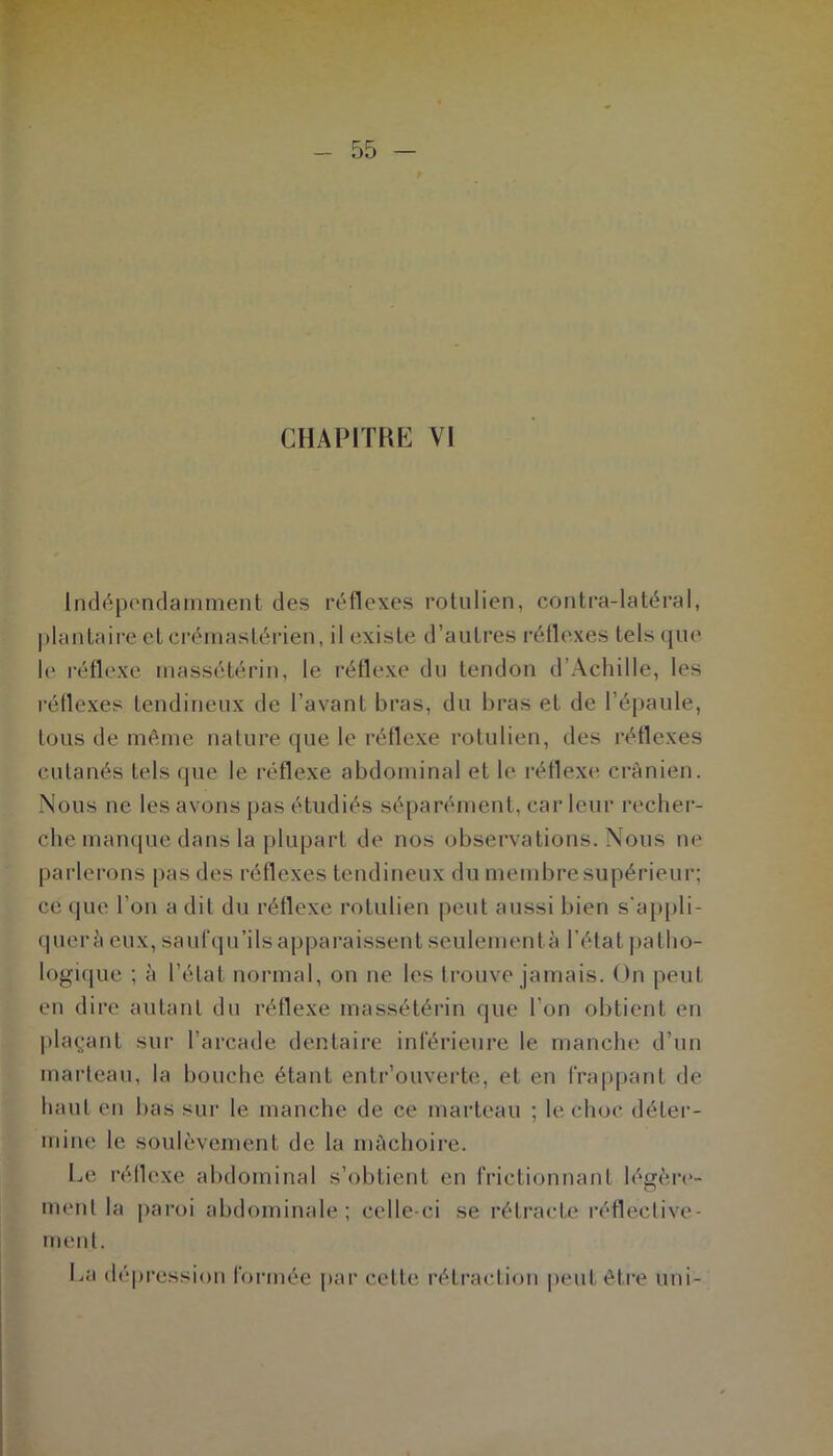 CHAPITRE VI Indépendamment des réflexes rotulien, contra-latéral, plantaire cl crémastérien, il existe d’autres réflexes tels que le réflexe massétérin, le réflexe du tendon d’Achille, les réflexes tendineux de l’avant bras, du bras et de l’épaule, tous de même nature que le réflexe rotulien, des réflexes cutanés tels que le réflexe abdominal et le réflexe crânien. Nous ne les avons pas étudiés séparément, car leur recher- che manque dans la plupart de nos observations. Nous ne parlerons pas des réflexes tendineux du membre supérieur; ce que l’on a dit du réflexe rotulien peut aussi bien s’appli- quer â eux, saufqu’ils apparaissent seulement à l’état patho- logique ; à l’état normal, on ne les trouve jamais. On peut en dire autant du réflexe massétérin que l'on obtient en plaçant sur l’arcade dentaire inférieure le manche d’un marteau, la bouche étant entrouverte, et en frappant de haut en bas sur le manche de ce marteau ; le choc déter- mine le soulèvement de la mâchoire. Le réflexe abdominal s’obtient en frictionnant légère- ment la paroi abdominale; celle-ci se rétracte réfléctive- ment. Ea dépression formée par cette rétraction peut être uni-