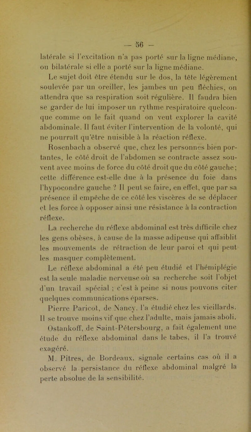 latérale si l’excitation n’a pas porté sur la ligne médiane, ou bilatérale si elle a porté sur la ligne médiane. Le sujet doit être étendu sur le dos, la tête légèrement soulevée par un oreiller, les jambes un peu fléchies, on attendra que sa respiration soit régulière. 11 faudra bien se garder de lui imposer un rythme respiratoire quelcon- que comme on le fait quand on veut explorer la cavité abdominale. Il faut éviter l'intervention de la volonté, qui ne pourrait qu’être nuisible à la réaction réflexe. Rosenbach a observé que, chez les personnes bien por- tantes, le coté droit de l’abdomen se contracte assez sou- vent avec moins de force du côté droit que du côté gauche; cette différence est-elle due à la présence du foie dans l’hypoeondre gauche ? Il peut se faire, en effet, que par sa présence il empêche de ce côté les viscères de se déplacer et les force à opposer ainsi une résistance à la contraction réflexe. La recherche du réflexe abdominal est très difficile chez les gens obèses, à cause de la masse adipeuse qui affaiblit les mouvements de rétraction de leur paroi et qui peut les masquer complètement. Le réflexe abdominal a été peu étudié et l’hémiplégie est la seule maladie nerveuse où sa recherche soit l'objet d’un travail spécial ; c’est à peine si nous pouvons citer quelques communications éparses. Pierre Paricot, de Nancy, l’a étudié chez les vieillards. 11 se trouve moins vif que chez l’adulte, mais jamais aboli. Ostankoff, de Saint-Pétersbourg, a fait également une étude du réflexe abdominal dans le tabes, il l’a trouvé exagéré. M. Pitres, de Bordeaux, signale certains cas où il a observé la persistance du réflexe abdominal maigre la perte absolue de la sensibilité.