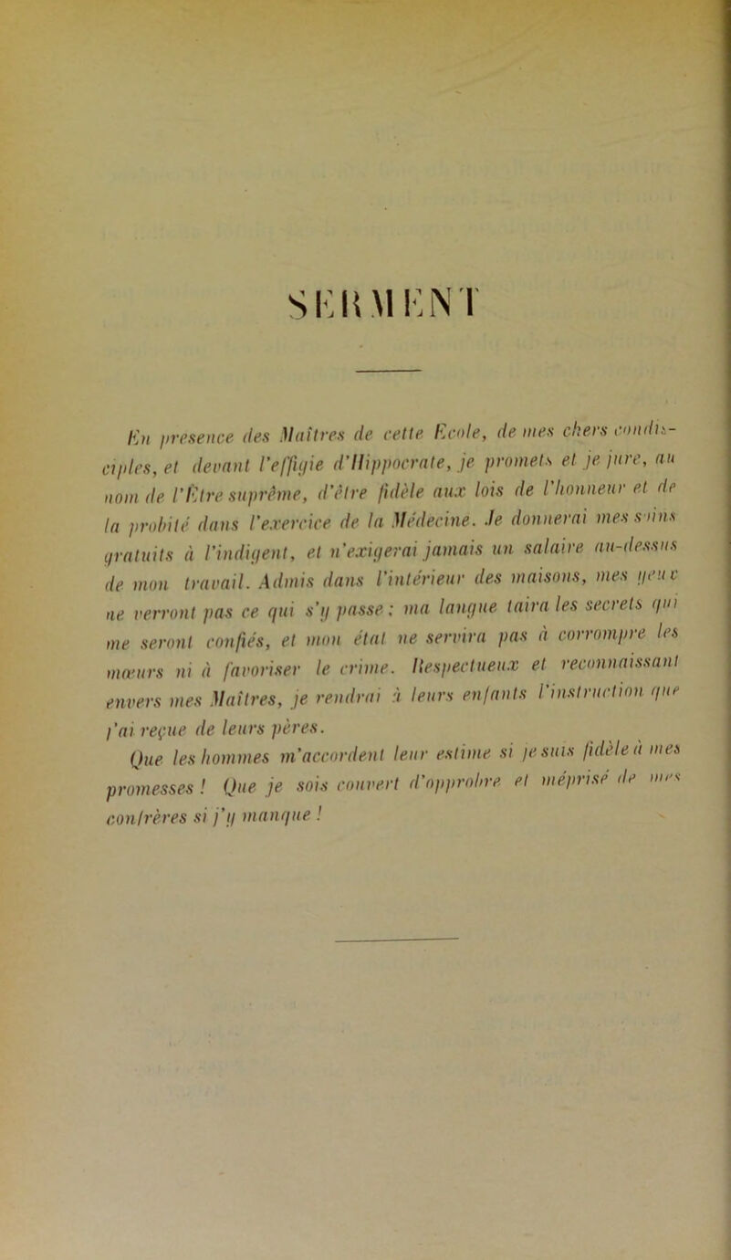 SKKM KN I lût presence des Huîtres de cette Ecole, de mes chers condis- ciples, et devant l'effigie d’Ilippocrate, je promets et je jure, au nom de l'Etre suprême, d’être fidèle aux lois de l’honneur et de la probité dans l’exercice de la Médecine. Je donnerai mes soins gratuits à l’indigent, et n exigerai jamais un salaire au-dessns de mon travail. Admis dans l’intérieur des maisons, mes ijeuc ne verront pas ce qui s’y passe ; ma langue taira les secrets qui me seront confiés, et mon état ne servira pas à corrompre les mœurs ni à favoriser le crime. Ilespectueux et reconnaissant envers mes Maîtres, je rendrai à leurs enfants l’instruction que l’ai reçue de leurs pères. Que les hommes m’accordent leur estime si je suis fidèle à mes promesses ! Que je sois couvert d’opprobre et méprisé de mes confrères si j’g manque !