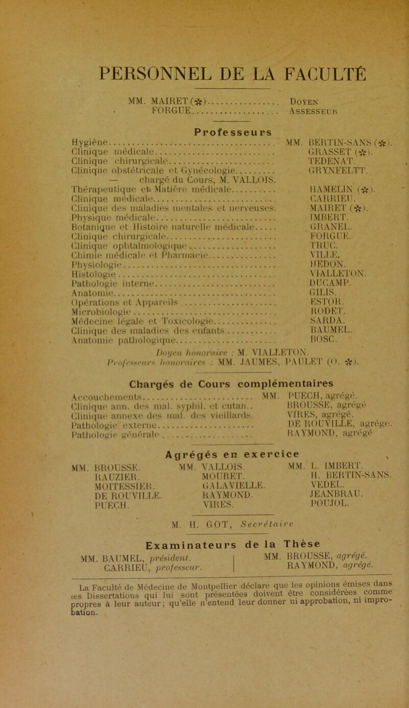 PERSONNEL DE LA FACULTÉ MM. MAIRET(*i Doyen FORGUE Assesseur Professeurs Hygiène MM. BERTIN-SANS(#). Clinique médicale GRASSET (#1. Clinique chirurgicale TEDENAT. Clinique obstétricale et Gynécologie GRYNFELTT. — chargé du Cours, M. VALLOIS. Thérapeutique eb Matière médicale IIAMEL1N Clinique médicale CARRIER. Clinique des maladies mentales et nerveuses. MA1RET (*>. Physique médicale IMBERT. Botanique et Histoire naturelle médicale CHANEL. Clinique chirurgicale FORGUE. Clinique ophtalmologique TRUC. Chimie médicale et Pharmacie VILLE. Physiologie HEDON. Histologie V1ALLETON. Pathologie interne IJUCAMP. Anatomie G1LIS. Opérations et Appareils... ESTOR. Microbiologie RODET. Médecine légale et Toxicologie SARDA. Clinique des maladies des enfants BAUMEL. Anatomie pathologique BOSC. Doyen honoraire : M. V1ALLETON. Professeurs honoraires : MM. JAI MES. PAULF.T (O. ^pi. Chargés de Cours complémentaires Accouchements MM. PUECH, agrégé. Clinique ami. des mal. syphil. et eutan Clinique annexe des mal. des vieillard Pathologie externe Pathologie générale BR( )USSE, agrégé VIRES, agrégé. DE ROUVILLE, agrège RAYMOND, agrégé MM. BROUSSE. RAUZIER. M OIT ESSIEU. DE ROUVILLE. PUECH. Agrégés en exercice MM. VALLOIS. MM. MOURET. GALAVIELLE. RAYMOND. VIRES. M. II. GOT, Secrétaire L. IMBERT. II. BERTIN-SANS. VEDEL. JEANBRAU. POUJOL. Examinateurs de la Thèse MM BAUMEL, président. I MM. BROUSSE, agrégé. CARRIEU, professeur. \ RAYMOND, agrège. La Faculté de Médecine de Montpellier déclare que les opinions émises dans tes Dissertations qui lui sont présentées doivent être considérées comme propres à leur auteur; qu’elle n'entend leur donner ni approbation, ni impro- bation.