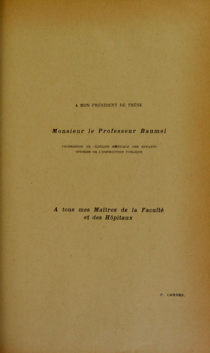 A MON PRÉSIDENT DE THÈSE Monsieur le Professeur Baumel PROFESSEUR DE CLINIQUE MÉDICALE DES ENFANTS OFFICIER DE L'INSTRUCTION PUBLIQUE A tous mes Maîtres de la Faculté et des Hôpitaux