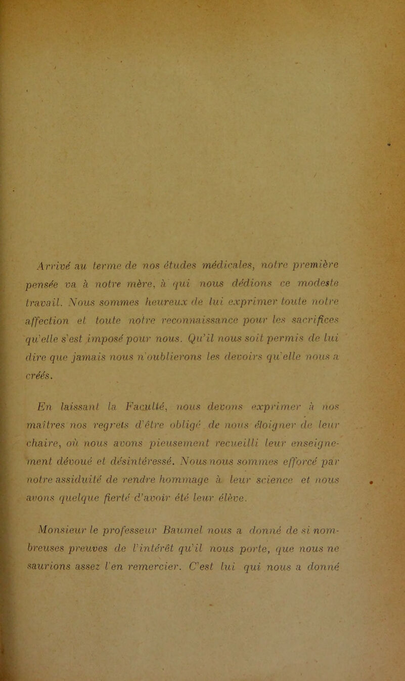 Arrivé au terme de nos études médicales, notre première pensée va à notre mère, à qui nous dédions ce modeste travail. Noils sommes heureux de lui exprimer toute notre affection et toute notre reconnaissance pour les sacrifices qu'elle s'est imposé pour nous. Qu’il nous soit permis de lui dire que jamais nous n'oublierons les devoirs quelle nous a créés. En laissant la Faculté, nous devons exprimer à nos maîtres nos regrets d'être obligé de nous éloigner de leur chaire, où nous avons pieusement recueilli leur enseigne- ment. dévoué et désintéressé. Nous nous sommes efforcé 2aar notre assiduité cle rendre hommage a leur science et nous avons <iuelque fierté d’avoir été leur élève. Monsieur le professeur Baumel nous a donné desinom- breuses preuves de l'intérêt qu'il nous porte, que nous ne saurions assez l'en remercier. C'est lui qui nous a donné