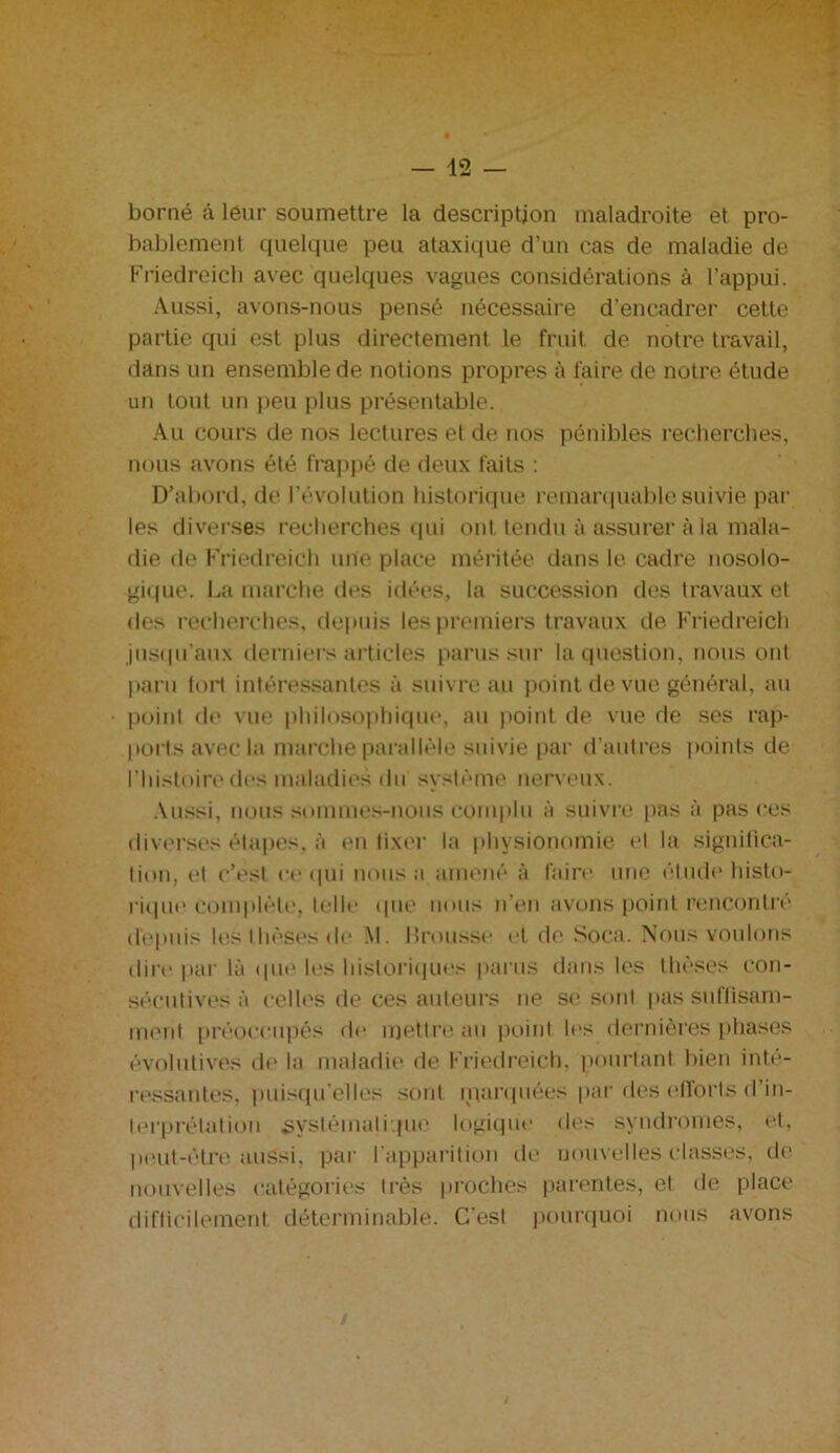 borné â leur soumettre la description maladroite et pro- bablement quelque peu ataxique d’un cas de maladie de Friedreich avec quelques vagues considérations à l’appui. Aussi, avons-nous pensé nécessaire d’encadrer cette partie qui est plus directement le fruit de notre travail, dans un ensemble de notions propres à faire de notre étude un tout un peu plus présentable. Au cours de nos lectures et de nos pénibles recherches, nous avons été frappé de deux faits : D’abord, de l’évolution historique remarquable suivie par les diverses recherches qui ont tendu à assurer à la mala- die de Friedreich une place méritée dans le cadre nosolo- gique. La marche des idées, la succession des travaux et des recherches, depuis les premiers travaux de Friedreich jusqu’aux derniers articles parus sur la question, nous ont paru tort intéressantes à suivre au point de vue général, au point de vue philosophique, au point de vue de ses rap- ports avec la marche parallèle suivie par d'autres points de l’histoire des maladies du système nerveux. Aussi, nous sommes-nous complu à suivre [tas à pas ces diverses étapes, à en lixer la physionomie el la significa- tion, et c’est ce qui nous a amené à faire une étude histo- rique complète, telle que nous n’en avons point rencontré depuis les thèses de M. brousse et de Soca. Nous voulons dire par là que les historiqii.es parus dans les thèses con- sécutives à celles de ces auteurs ne se sont pas suffisam- ment préoccupés de mettre au point les dernières phases évolutives de la maladie de Friedreich, pourtant bien inté- ressantes, puisqu’elles sont parquées par des efforts d’in- terprétation systématique logique des syndromes, et, peut-être aussi, par l'apparition de nouvelles classes, de nouvelles catégories très proches parentes, et de place difficilement déterminable. C'est pourquoi nous avons