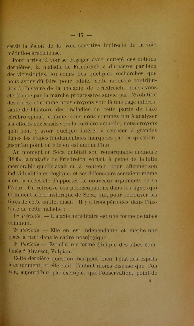 serait ia lésion de la voie sensitive indirecte de la voie médullo-cérébelleuse. Pour arriver à voir se dégager avec netteté ces notions dernières, la maladie de Friedreich a dû passer par bien des vicissitudes. Au cours des quelques recherches que nous avons dû faire pour édilier cette modeste contribu- tion à J histoire de la maladie de Friedreich, nous avons été frappé par la marche progressive suivie par l’évolution des idées, et comme nous croyons voir là une page intéres- sante de l’histoire des maladies de cette partie de l’axe cérébro spinal, comme nous nous sommes plu à analyser les efforts successifs vers la lumière actuelle,- nous croyons qu’il peut y avoir quelque intérêt à retracer à grandes lignes les-étapes fondamentales marquées par la question, [ jusqu’au point où elle en est aujourd’hui. Au moment où Soca publiait son remarquable mémoire (1888j, la maladie de Friedreich sortait à peine de la lutte mémorable qu’elle avait eu à soutenir pour affirmer son individualité nosologique, et ses défenseurs sentaient même alors la nécessité d’apporter de nouveaux arguments en sa faveur, ün retrouve çes préoccupations dans les lignes qui terminent le bel historique de Soca, qui, pour retrouver les titres de cette entité, disait : 11 y a trois périodes dans l’his- i: toire de cette maladie : lre Période. — L’ataxie héréditaire est une forme de tabes ? commun. Période. — Elle en est indépendante et mérite une place à part dans le cadre nosologique* 3e Période. — Est-elle une forme clinique des tabes com- binés? (Grasset, Vulpian.) Cette dernière question marquait bien l’état des esprits a ce moment, et elle était d’autant moins oiseuse que l’on | . sait, aujourd’hui, par exemple, que l’observation, point de 2