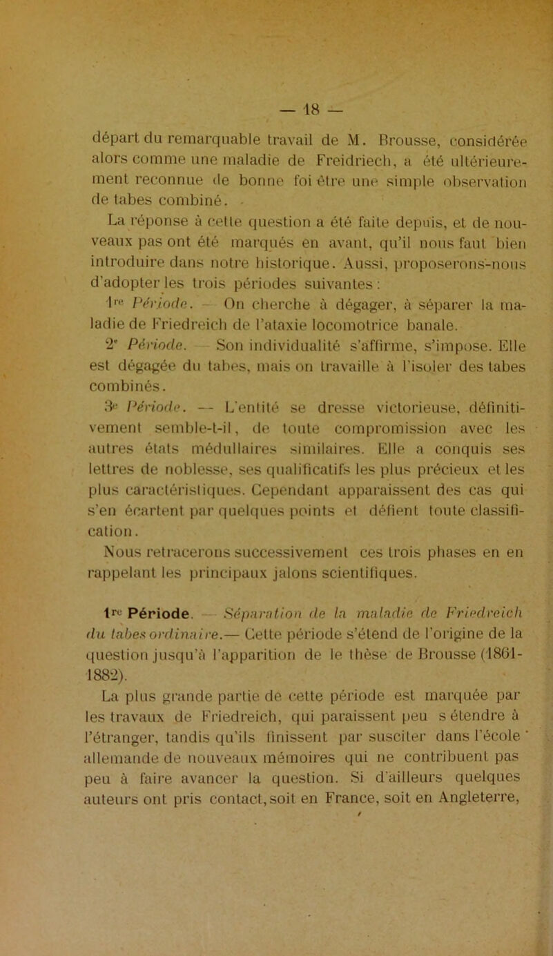 départ du remarquable travail de M. Brousse, considérée alors comme une maladie de Freidriech, a été ultérieure- ment reconnue de bonne foi être une simple observation de tabes combiné. • La réponse à cette question a été faite depuis, et de nou- veaux pas ont été marqués en avant, qu’il nous faut bien introduire dans notre historique. Aussi, proposerons-nous d’adopter les trois périodes suivantes: lre Période,. On cherche à dégager, à séparer la ma- ladie de Friedreich de l’ataxie locomotrice banale. 2' Période. Son individualité s’affirme, s’impose. Elle est dégagée du tabes, mais on travaille à l’isoler des tabes combinés. 3e Période. — L’entité se dresse victorieuse, définiti- vement semble-t-il, de toute compromission avec les autres états médullaires similaires. Elle a conquis ses lettres de noblesse, ses qualificatifs les plus précieux et les plus caractéristiques. Cependant apparaissent des cas qui s’en écartent par quelques points et défient toute classifi- cation . Nous retracerons successivement ces trois phases en en rappelant les principaux jalons scientifiques. tre Période. Séparation de la maladie de Friedreich du tabes ordinaire.— Cette période s’étend de l’origine de la question jusqu’à l’apparition de le thèse de Brousse (1861- 1882). La plus grande partie de cette période est marquée par les travaux de Friedreich, qui paraissent peu s étendre à l’étranger, tandis qu’ils finissent par susciter dans l’école ‘ allemande de nouveaux mémoires qui ne contribuent pas peu à faire avancer la question. Si d’ailleurs quelques auteurs ont pris contact,soit en France, soit en Angleterre,