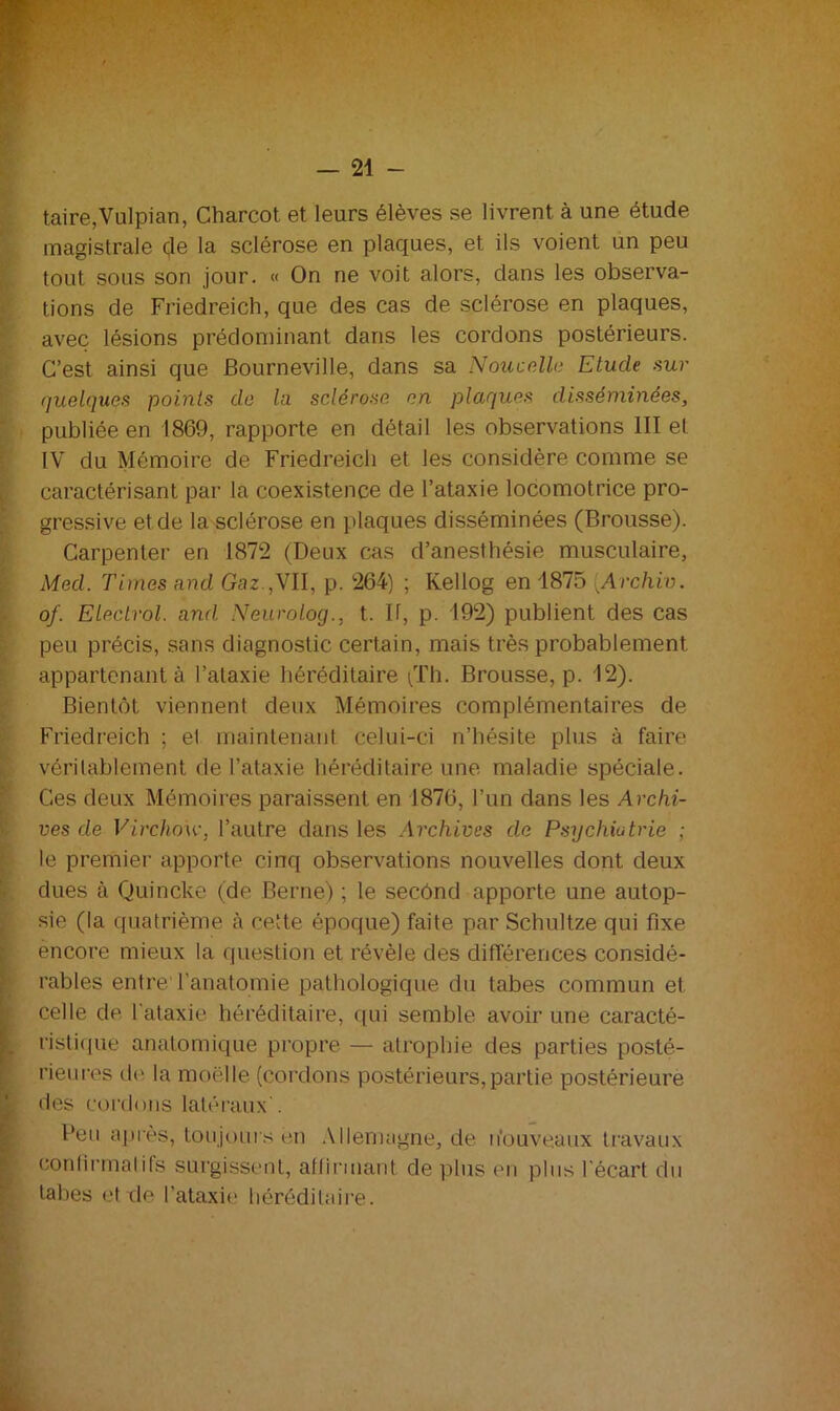 taire,Vulpian, Charcot et leurs élèves se livrent à une étude magistrale de la sclérose en plaques, et ils voient un peu tout sous son jour. « On ne voit alors, dans les observa- tions de Friedreich, que des cas de sclérose en plaques, avec lésions prédominant dans les cordons postérieurs. C’est ainsi que JBourneville, dans sa Nouvelle Etude sur quelques points de la sclérose en plaques disséminées, publiée en 1869, rapporte en détail les observations III et IV du Mémoire de Friedreich et les considère comme se caractérisant par la coexistence de l’ataxie locomotrice pro- gressive et de la sclérose en plaques disséminées (Brousse). Carpenter en 1872 (Deux cas d’anesthésie musculaire, Med. Times and Gaz.,VII, p. 264) ; Kellog en 1875 Archiv. of. Electrol. and Neurolog., t. Il, p. 192) publient des cas peu précis, sans diagnostic certain, mais très probablement appartenant à l’ataxie héréditaire (Th. Brousse, p. 12). Bientôt viennent deux Mémoires complémentaires de Friedreich ; el maintenant celui-ci n’hésite plus à faire véritablement de l’ataxie héréditaire une maladie spéciale. Ces deux Mémoires paraissent en 1876, l’un dans les Archi- ves de Virchow, l’autre dans les Archives de Psychiatrie ; le premier apporte cinq observations nouvelles dont deux dues à Quincke (de Berne) ; le secônd apporte une autop- sie (la quatrième à cette époque) faite par Schultze qui fixe encore mieux la question et révèle des différences considé- rables entre l'anatomie pathologique du tabes commun et celle de l'ataxie héréditaire, qui semble avoir une caracté- ristique anatomique propre — atrophie des parties posté- rieures de la moelle (cordons postérieurs,partie postérieure des cordons latéraux'. Peu après, toujours en Allemagne, de nouveaux travaux confirmatifs surgissent, affirmant de plus en plus l'écart du tabes et de l’ataxie héréditaire.