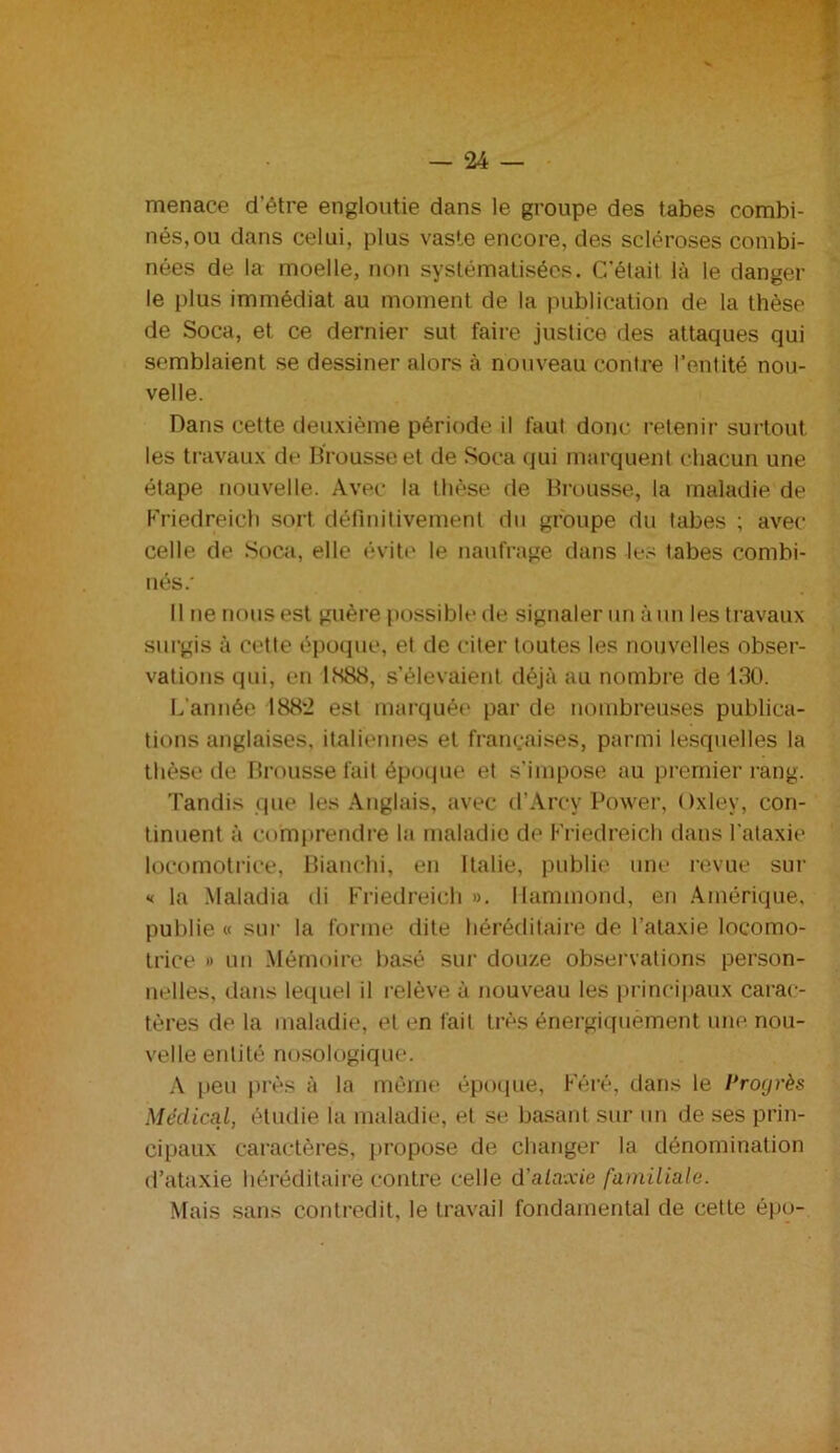 menace d’être engloutie dans le groupe des tabes combi- nés, ou dans celui, plus vaste encore, des scléroses combi- nées de la moelle, non systématisées. C’était là le danger le plus immédiat au moment de la publication de la thèse de Soca, et ce dernier sut faire justice des attaques qui semblaient se dessiner alors à nouveau contre l’entité nou- velle. Dans cette deuxième période il faut donc retenir surtout les travaux de Brousse et de Soca qui marquent chacun une étape nouvelle. Avec la thèse de Brousse, la maladie de Friedreich sort définitivement du groupe du tabes ; avec celle de Soca, elle évite le naufrage dans les tabes combi- nés.' Il ne nous est guère possible de signaler un à un les travaux surgis à cette époque, et de citer toutes les nouvelles obser- vations qui, en 1888, s’élevaient déjà au nombre de 130. L’année 188*2 est marquée par de nombreuses publica- tions anglaises, italiennes et françaises, parmi lesquelles la thèse de Brousse fait époque et s’impose au premier rang. Tandis que les Anglais, avec d’Arcy Power, Oxley, con- tinuent à comprendre la maladie de Friedreich dans l’ataxie locomotrice, Bianchi, en Italie, publie une revue sur « la Maladia di Friedreich ». Hammond, en Amérique, publie « sur la forme dite héréditaire de l’ataxie locomo- trice » un Mémoire basé sur douze observations person- nelles, dans lequel il relève à nouveau les principaux carac- tères de la maladie, et en fait très énergiquement une nou- velle entité nosologique. A peu près à la même époque, Féré, dans le Progrès Médical, étudie la maladie, et se basant sur un de ses prin- cipaux caractères, propose de changer la dénomination d’ataxie héréditaire contre celle d'ataxie familiale. Mais sans contredit, le travail fondamental de cette épo-