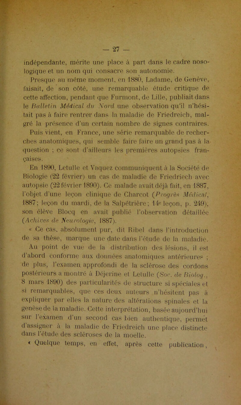 indépendante, mérite une place à part dans le cadre noso- logique et un nom qui consacre son autonomie. Presque au même moment, en 1880, Ladame, de Genève, faisait, de son côté, une remarquable étude critique de cette affection, pendant que Furmont, de Lille, publiait dans le Bulletin Médical du Nord une observation qu’il n’hési- tait pas à faire rentrer dans la. maladie de Friedreicb, mal- gré la présence d’un certain nombre de signes contraires. Puis vient, en France, une série remarquable de recher- ches anatomiques, qui semble faire faire un grand pas à la question ; ce sont d’ailleurs les premières autopsies fran- çaises. En 1890, Letulle et Vaquez communiquent à la Société de Biologie (22 février) un cas de maladie de Friedriech avec autopsie (22 février 1890). Ce malade avait déjà fait, en 1887, l'objet d'une leçon clinique de Charcot (Progrès Médical, 1887; leçon du mardi, de la Salpêtrière; 14« leçon, p. 249), son élève Blocq en avait publié l’observation détaillée (Achives de Neurologie, 1887). « Ce cas, absolument pur, dit Ribel dans l’introduction de sa thèse, marque une date dans l’étude de la maladie. Au point de vue de la distribution des lésions, il est d’abord conforme aux données anatomiques antérieures ; de plus, l’examen, approfondi de la sclérose des cordons postérieurs a montré à Déjerine el Letulle (Soc, de Biùlog., 8 mars 1890) des particularités de structure si spéciales et si remarquables, que ces deux auteurs n’hésitent pas à expliquer par elles la nature des altérations spinales et la genèse de la maladie. Celte interprétation, basée aujourd’hui sur l’examen d’un second cas bien authentique, permet d assigner à la maladie de Friedreich une place distincte dans l’étude des scléroses de la moelle. « Quelque temps, en effet, après cette publication,