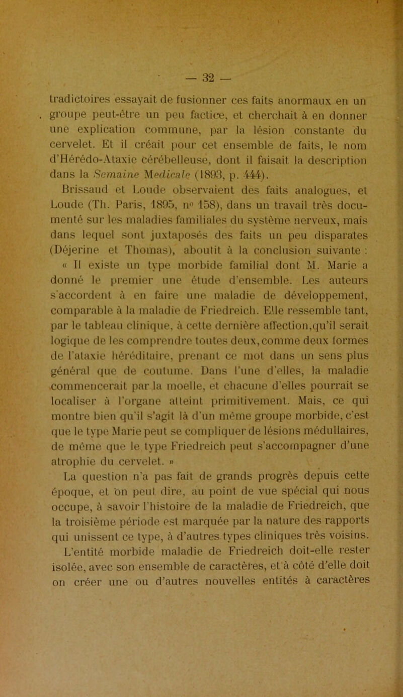 Iradictoires essayait de fusionner ces faits anormaux en un . groupe peut-être un peu factice, et cherchait à en donner une explication commune, par la lésion constante du cervelet. Et il créait pour cet ensemble de faits, le nom d’Hérédo-Ataxie cérébelleuse, dont il faisait la description dans la Semaine Medicale (1893, p. 444). Brissaud et boude observaient des faits analogues, et Loude (Th. Paris, 1895, n° 158), dans un travail très docu- menté sur les maladies familiales du système nerveux, mais dans lequel sont juxtaposés des faits un peu disparates (Déjerine et Thomas), aboutit à la conclusion suivante : « 11 existe un type morbide familial dont M. Marie a donné le premier une étude d'ensemble. Les auteurs s'accordent à en faire une maladie de développement, comparable à la maladie de Friedreich. Elle ressemble tant, par le tableau clinique, à cette dernière affection,qu’il serait logique de les comprendre toutes deux, comme deux tonnes de l'ataxie héréditaire, prenant ce mot dans un sens plus général que de coutume. Dans l’une d'elles, la maladie commencerait par la moelle, et chacune d’elles pourrait se localiser à l’organe atteint primitivement. Mais, ce qui montre bien qu'il s’agit là d’un même groupe morbide, c’est que le type Marie peut se compliquer de lésions médullaires, de même que le type Friedreich peut s’accompagner d’une atrophie du cervelet. » La question n’a pas fait de grands progrès depuis cette époque, et on peut dire, au point de vue spécial qui nous occupe, à savoir l’histoire de la maladie de Friedreich, que la troisième période est marquée par la nature des rapports qui unissent ce type, à d’autres types cliniques très voisins. L’entité morbide maladie de Friedreich doit-elle rester isolée, avec son ensemble de caractères, et à côté d’elle doit on créer une ou d’autres nouvelles entités à caractères