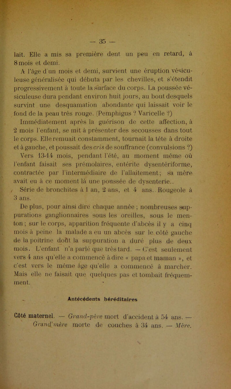 lait. Elle a mis sa première dent un peu en retard, à 8mois et demi. A l’âge d'un mois et demi, survient une éruption vésicu- leuse généralisée qui débuta par les chevilles, et s’étendit progressivement à toute la surface du corps. La poussée vé- siculeuse dura pendant environ huit jours, au bout desquels survint une desquamation abondante qui laissait voir le fond de la peau très rouge. (Pemphigus ? Varicelle ?) Immédiatement après la guérison de cette affection, à 2 mois l’enfant, se mit à présenter des secousses dans tout le corps. Elle remuait constamment, tournait la tête à droite etàgauche, et poussait des ci-is de souffrance (convulsions ?) Vers 13-14 mois, pendant l’été, au moment même où l’enfant faisait ses prémolaires, entérite dysentériforme, contractée par l’intermédiaire de l’allaitement; sa mère avait eu à ce moment là une poussée de dysenterie.. , Série de bronchites à 1 an, 2 ans, et 4 ans.. Rougeole à 3 ans. De plus, pour ainsi dire chaque année ; nombreuses sup- purations ganglionnaires sous les oreilles, sous le men- ton ; sur le corps, apparition fréquente d’abcès il y a cinq mois à peine la malade a eu un abcès sur le côté gauche de la poitrine doftt la suppuration a duré plus de deux mois. L’enfant n’a parlé que très tard. — C’est seulement vers 4 ans qu’elle a commencé adiré « papa et maman », et c’est vers le même âge quelle a commencé à marcher. Mais elle ne faisait que quelques pas et tombait fréquem- ment. Antécédents héréditaires Côté maternel. — Grand-père mort d’accident à 54 ans. — Grand'mère morte de couches à 34 ans. — Mère.