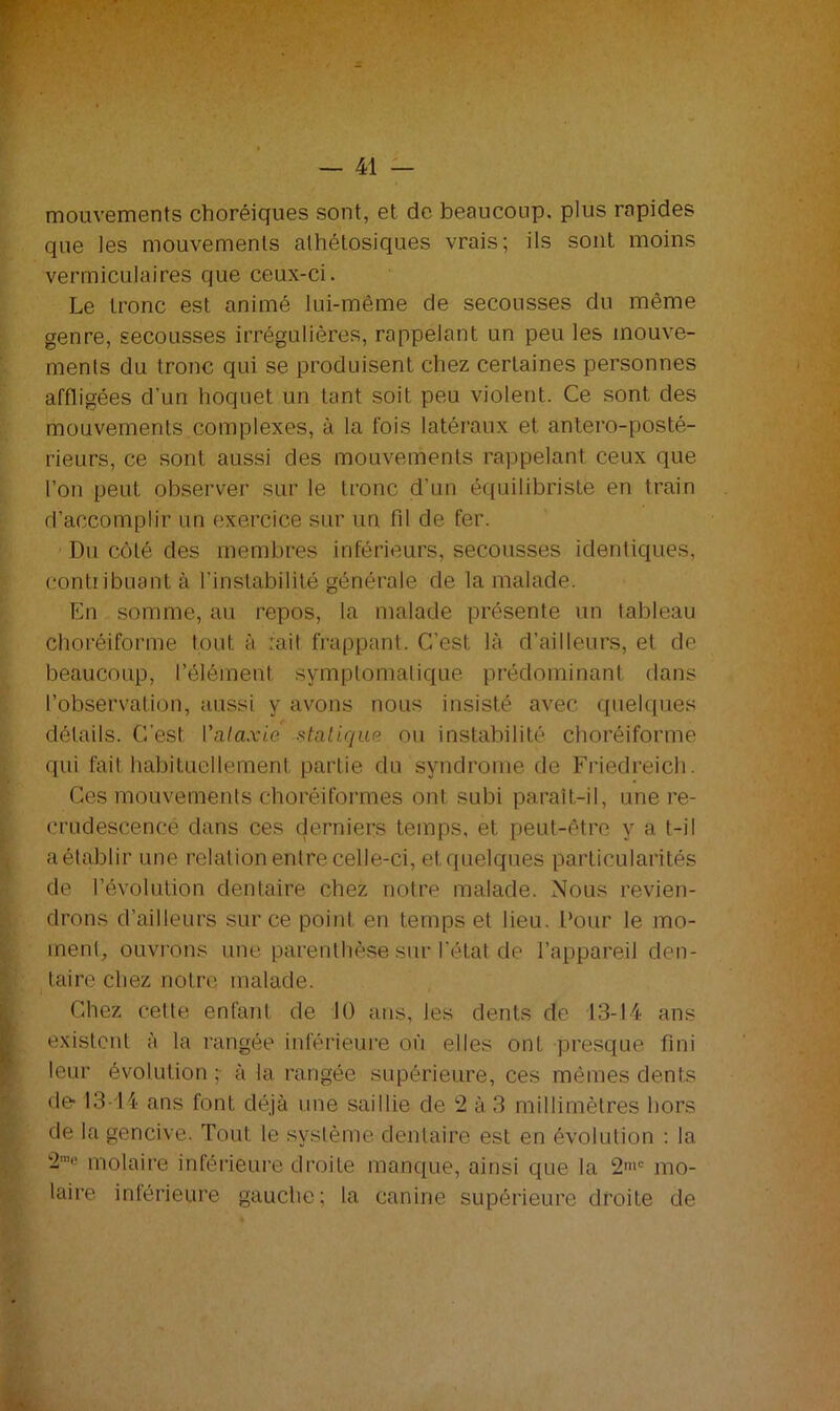 mouvements choréiques sont, et de beaucoup, plus rapides que les mouvements alhétosiques vrais; ils sont moins vermiculaires que ceux-ci. Le tronc est animé lui-même de secousses du même genre, secousses irrégulières, rappelant un peu les mouve- ments du tronc qui se produisent chez certaines personnes affligées d’un hoquet un tant soit peu violent. Ce sont des mouvements complexes, à la fois latéraux et antero-posté- rieurs, ce sont aussi des mouvements rappelant ceux que l’on peut observer sur le tronc d’un équilibriste en train d’accomplir un exercice sur un fil de fer. Du côté des membres inférieurs, secousses identiques, contribuant à l’instabilité générale de la malade. En somme, au repos, la malade présente un tableau choréiforme tout à rail frappant. C’est là d’ailleurs, et de beaucoup, l’élément symptomatique prédominant dans l'observation, aussi y avons nous insisté avec quelques détails. C’est l'alaxi.c statique ou instabilité choréiforme qui fait habituellement partie du syndrome de Friedreich. Ces mouvements choréiformes ont subi paraît-il, une re- crudescence dans ces derniers temps, et peut-être y a t-il a établir une relation entre celle-ci, etquelques particularités de révolution dentaire chez notre malade. Nous revien- drons d’ailleurs sur ce point en temps et lieu. Pour le mo- ment, ouvrons une parenthèse sur l’étal de l’appareil den- taire chez notre malade. Chez cette enfant de 10 ans, les dents de 1.3-14 ans existent à la rangée inférieure où elles ont presque fini leur évolution ; à la rangée supérieure, ces mêmes dents de 13-14 ans font déjà une saillie de 2 à 3 millimètres hors de la gencive. Tout le système dentaire est en évolution : la 2me molaire inférieure droite manque, ainsi que la 2mc mo- laire inférieure gauche; la canine supérieure droite de