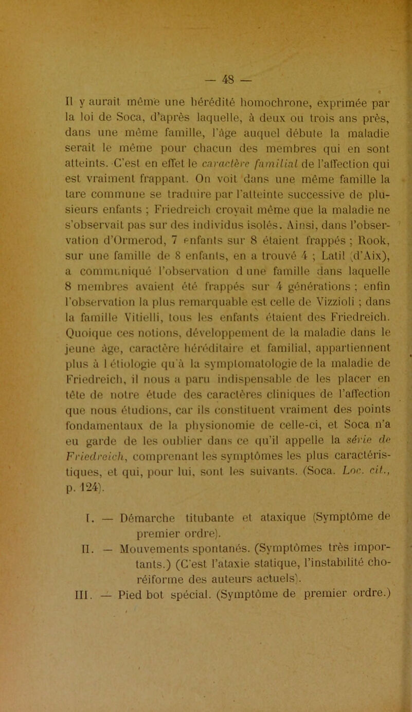 — 43 — Il y aurait môme une hérédité homochrone, exprimée par la loi de Soca, d’après laquelle, à deux ou trois ans près, dans une même famille, l'Age auquel débute la maladie serait le même pour chacun des membres qui en sont atteints. C’est en effet le caractère familial de l’affection qui est vraiment frappant. On voit dans une même famille la tare commune se traduire par l'atteinte successive de plu- sieurs enfants ; Friedreich croyait même que la maladie ne s’observait pas sur des individus isolés. Ainsi, dans l’obser- vation d’Ormerod, 7 enfants sur 8 étaient frappés ; Rook, sur une famille de 8 enfants, en a trouvé 4 ; Latil (d’Aix), a communiqué l’observation d une famille dans laquelle 8 membres avaient été frappés sur 4 générations ; enfin l’observation la plus remarquable est celle de Vizzioli ; dans la famille Vitielli, tous les enfants étaient des Friedreich. Quoique ces notions, développement de la maladie dans le jeune Age, caractère héréditaire et familial, appartiennent plus à I étiologie qu'à la symptomatologie de la maladie de Friedreich, il nous a paru indispensable de les placer en tète de notre étude des caractères cliniques de l’affection que nous étudions, car ils constituent vraiment des points fondamentaux de la physionomie de celle-ci, et Soca n’a eu garde de les oublier dans ce qu’il appelle la série cle Friedreich, comprenant les symptômes les plus caractéris- tiques, et qui, pour lui. sont les suivants. (Soca. Lnr. rit., p. 124). I. — Démarche titubante et ataxique (Symptôme de premier ordre). II. — Mouvements spontanés. (Symptômes très impor- tants.) (C’est l’ataxie statique, l’instabilité cho- réifonne des auteurs actuels).