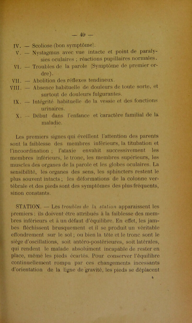 IV. — Scoliose (bon symptôme). V. — Nystagmus avec vue intacte et point de paraly- sies oculaires ; réactions pupillaires normales. VI. — Troubles de la parole (Symptôme de premier or- dre). VII. — Abolition des réflexes tendineux. VIII. — Absence habituelle de douleurs de toute sorte, et surtout de douleurs fulgurantes. IX. — Intégrité habituelle de la vessie et des fonctions urinaires. X. — Début dans l’enfance et caractère familial de la maladie. Les premiers signes qui éveillent l'attention des parents sont la faiblesse des membres inférieurs, la titubation et l’incoordination ; l’ataxie envahit successivement les membres inférieurs, le tronc, les membres supérieurs, les muscles des organes de la parole et les globes oculaires. La sensibilité, lés organes des sens, les sphincters restent le plus souvent intacts ; les déformations de la colonne ver- tébrale et des pieds sont des symptômes des plus fréquents, sinon constants. STATION. — Les troubles de la station apparaissent les premiers : ils doivent être attribués à la faiblesse des mem- bres inférieurs et à un défaut d’équilibre. En effet, les jam- bes fléchissent brusquement et il se produit un véritable effondrement, sur le sol ; ou bien la tête et le tronc sont le siège d’oscillations, soit antéro-postérieures, soit latérales, qui rendent le malade absolument incapable de rester en place, même les pieds écartés. Pour conserver l’équilibre continuellement rompu par ces changements incessants d’orientation de la ligne de gravité, les pieds se déplacent