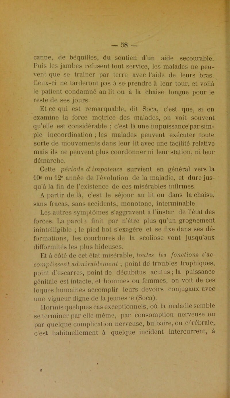 canne, de béquilles, du soutien d'un aide secourable. Puis les jambes refusent tout service, les malades ne peu- vent que se traîner par terre avec l’aide de leurs bras. Ceux-ci ne tarderont pas à se- prendre à leur tour, et voilà le patient condamné au lit ou à la chaise longue pour le reste de ses jours. Et ce qui est remarquable, dit Soca, c’est que, si on examine la force motrice des malades, on voit souvent qu’elle est considérable ; c’est là une impuissance par sim- ple incoordination ; les malades peuvent exécuter toute sorte de mouvements dans leur lit avec une facilité relative mais ils ne peuvent plus coordonner ni leur station, ni leur démarche. Cette période. cl impotence survient en général vers la 10° ou 12e année de l’évolution de la maladie, et dure jus- qu'à la fin de l’existence de ces misérables infirmes. A partir de là, c’est le séjour au lit ou dans la chaise, sans fracas, sans accidents, monotone, interminable. Les autres symptômes s’aggravent à l'instar de l’état des forces. La paroi ■ finit par n’être plus qu’un grognement inintelligible ; le pied bol s'exagère et se fixe dans ses dé- formations, les courbures de la scoliose vont jusqu’aux difformités les plus hideuses. Et à côté de cet étal misérable, toutes tes fonctions s'ac- complissent admirablement ; point dé troubles trophiques, point d'escarres, point de décubitus acutus;la puissance génitale est intacte, et hommes ou femmes, on voit de ces loques humaines accomplir leurs devoirs conjugaux avec une vigueur digne de la jeunes-e (Soca). Ilormisquelques cas exceptionnels, où la maladie semble se terminer par elle-même, par consomption nerveuse ou par quelque complication nerveuse, bulbaire, ou cérébrale, c'est habituellement à quelque incident intercurrent, à