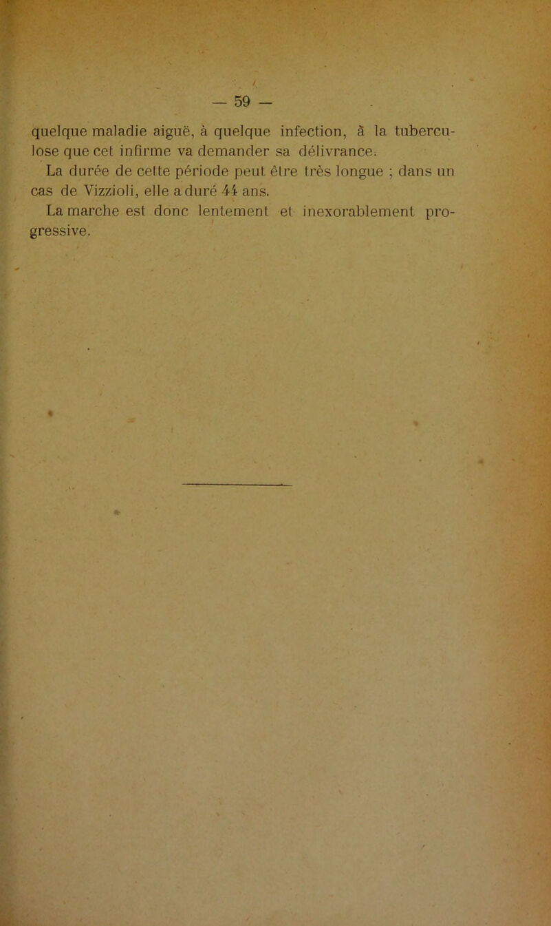 quelque maladie aiguë, à quelque infection, à 1a. tubercu- lose que cet infirme va demander sa délivrance. La durée de celte période peut être très longue ; dans un cas de Vizzioli, elle a duré 44 ans. La marche est donc lentement et inexorablement pro- gressive.
