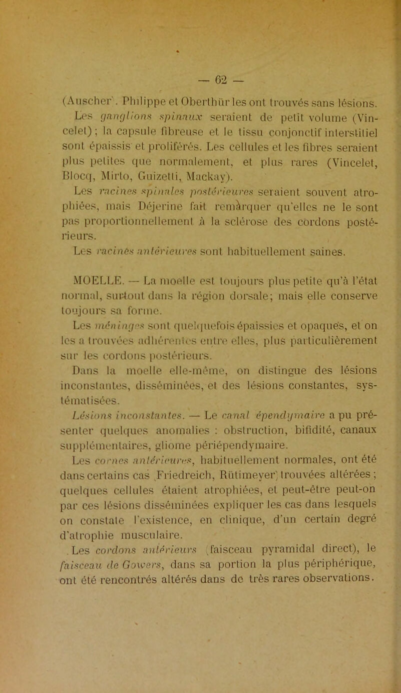 (Auscher . Philippe et Oberthiir les ont trouvés sans lésions. Les ganglions spinaux seraient de petit volume (Vin- celel) ; la capsule fibreuse et le tissu conjonctif interstitiel sont épaissis et proliférés. Les cellules et les fibres seraient plus petites que normalement, et plus rares (Vincelet, Blocq, Mirto, Guizelli, Mackay). Les racines spinales postérieures seraient souvent atro- phiées, mais Déjerine fait remarquer qu'elles ne le sont pas proportionnellement à la sclérose des cordons posté- rieurs. Les racines antérieures sont habituellement saines. MOELLE. — La moelle est toujours plus petite qu’à l’état normal, surtout dans la région dorsale; mais elle conserve toujours sa forme. Les méninges sont quelquefois épaissies et opaques, et on les a trouvées adhérentes entre elles, plus particulièrement sur les cordons postérieurs. Dans la moelle elle-même, on distingue des lésions inconstantes, disséminées, et des lésions constantes, sys- tématisées. Lésions inconstantes. — Le canal épendymaire a pu pré- senter quelques anomalies : obstruction, bitidilé, canaux supplémentaires, gliome périépendymaire. Les cornes antérieures, habituellement normales, ont été dans certains cas Friedreich, Rütimeyer) trouvées altérées; quelques cellules étaient atrophiées, et peut-être peut-on par ces lésions disséminées expliquer les cas dans lesquels on constate l'existence, en clinique, d'un certain degré d'atrophie musculaire. Les cordons antérieurs faisceau pyramidal direct), le faisceau de Gowers, dans sa portion la plus périphérique, ont été rencontrés altérés dans de très rares observations.