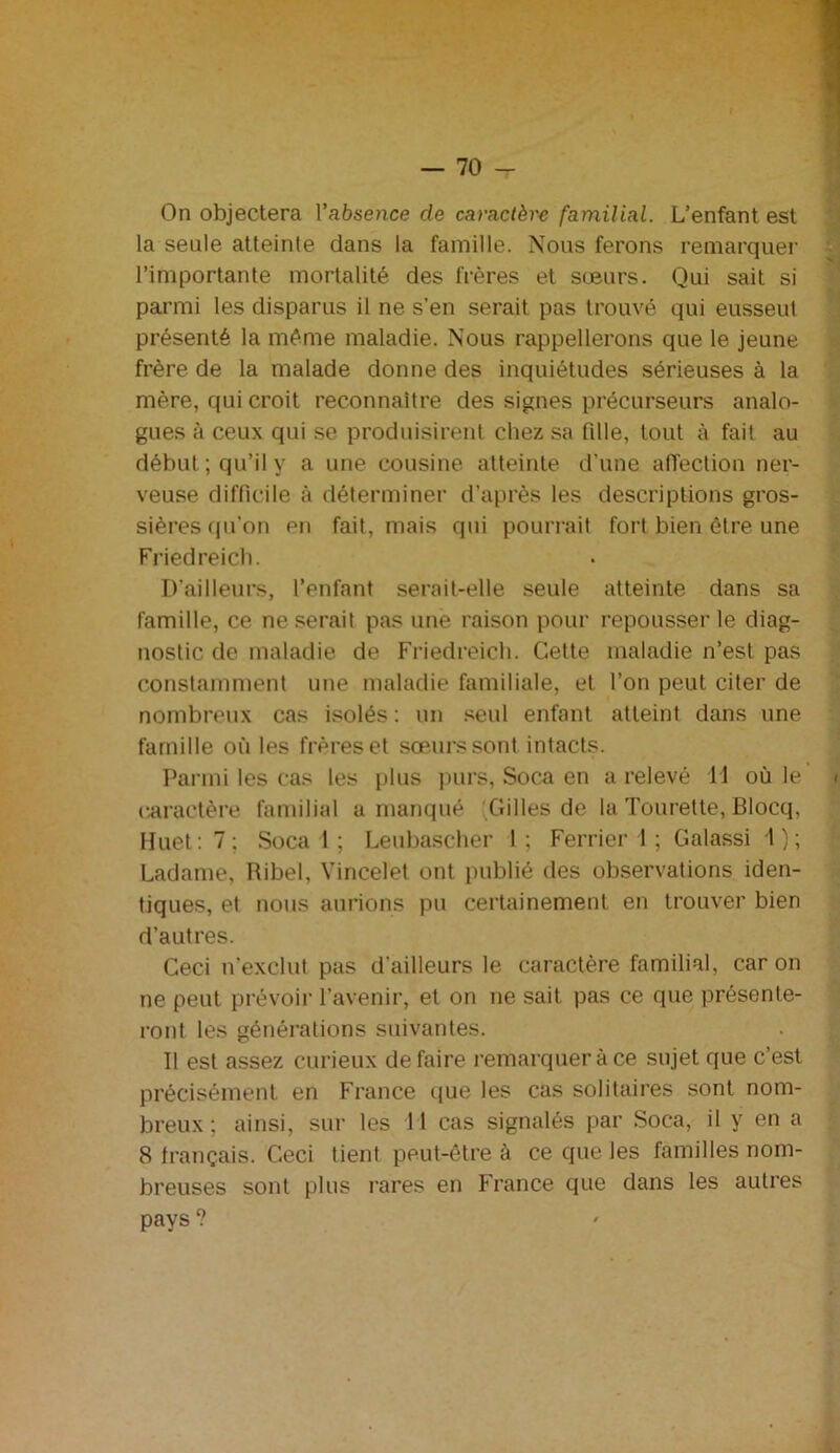 On objectera l’absence de caractère familial. L’enfant est la seule atteinte dans la famille. Nous ferons remarquer l’importante mortalité des frères et sœurs. Qui sait si parmi les disparus il ne s’en serait pas trouvé qui eusseut présenté la même maladie. Nous rappellerons que le jeune frère de la malade donne des inquiétudes sérieuses à la mère, qui croit reconnaître des signes précurseurs analo- gues à ceux qui se produisirent chez sa fdle, tout à fait au début; qu’il y a une cousine atteinte d’une affection ner- veuse difficile à déterminer d’après les descriptions gros- sières qu’on en fait, mais qui pourrait fort bien être une Friedreich. D’ailleurs, l’enfant serait-elle seule atteinte dans sa famille, ce ne serait pas une raison pour repousser le diag- nostic de maladie de Friedreich. Cette maladie n’est pas constamment une maladie familiale, et l’on peut citer de nombreux cas isolés : un seul enfant atteint dans une famille où les frères et sœurs sont intacts. Parmi les cas les plus purs, Soca en a relevé H où le caractère familial a manqué Gilles de la Tourette, Blocq, Huet: 7; Soca 1 ; Leubascher 1 ; Ferrier 1 ; Galassi 1); Ladame, Ribel, Vincelet ont publié des observations iden- tiques, et nous aurions pu certainement en trouver bien d’autres. Ceci n’exclut pas d’ailleurs le caractère familial, caron ne peut prévoir l’avenir, et on ne sait pas ce que présente- ront les générations suivantes. Il est assez curieux défaire remarquer à ce sujet que c’est précisément en France que les cas solitaires sont nom- breux ; ainsi, sur les 11 cas signalés par Soca, il y en a 8 français. Ceci tient peut-être à ce que les familles nom- breuses sont plus rares en France que dans les autres pays ?