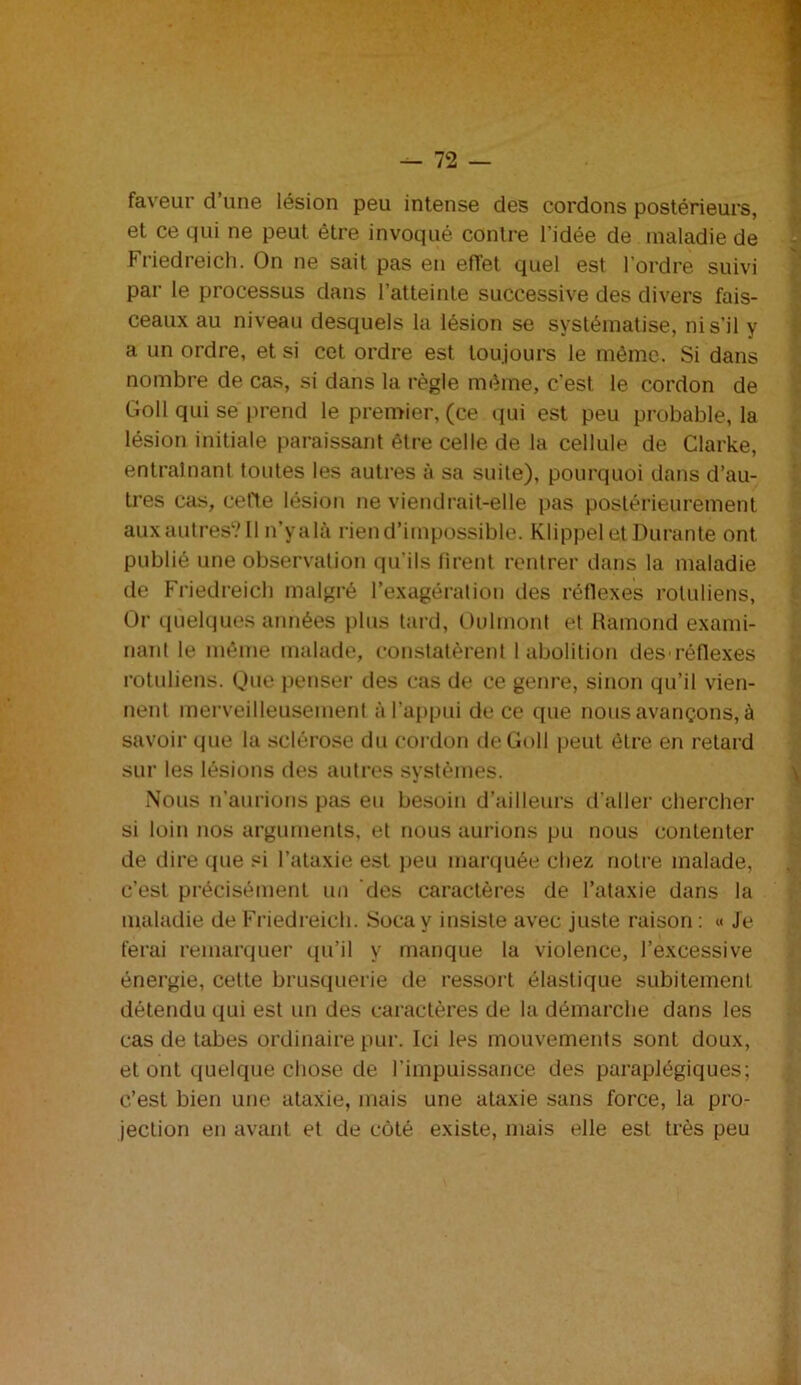 faveur d’une lésion peu intense des cordons postérieurs, et ce qui ne peut être invoqué contre l’idée de maladie de Friedreich. On ne sait pas en effet quel est l’ordre suivi par le processus dans l’atteinte successive des divers fais- ceaux au niveau desquels la lésion se systématise, ni s’il y a un ordre, et si cet ordre est toujours le même. Si dans nombre de cas, si dans la règle même, c’est le cordon de Goll qui se prend le premier, (ce qui est peu probable, la lésion initiale paraissant être celle de la cellule de Clarke, entraînant toutes les autres à sa suite), pourquoi dans d’au- tres cas, cefte lésion ne viendrait-elle pas postérieurement aux autres? Il n’yalà rien d’impossible. Klippel et Durante ont. publié une observation qu’ils firent rentrer dans la maladie de Friedreich malgré l’exagération des réflexes rotuliens, Or quelques années plus tard, Oulmont et Ràmond exami- nant le même malade, constatèrent 1 abolition des réflexes rotuliens. Que penser des cas de ce genre, sinon qu’il vien- nent merveilleusement à l’appui de ce que nous avançons, à savoir que la sclérose du cordon de Goll peut être en retard sur les lésions des autres systèmes. Nous n’aurions pas eu besoin d’ailleurs d’aller chercher si loin nos arguments, et nous aurions pu nous contenter de dire que si l’ataxie est peu marquée chez notre malade, c’est précisément un des caractères de l’ataxie dans la maladie de Friedreich. Soca y insiste avec juste raison : « Je ferai remarquer qu’il y manque la violence, l’excessive énergie, cette brusquerie de ressort élastique subitement détendu qui est un des caractères de la démarche dans les cas de tabes ordinaire pur. Ici les mouvements sont doux, et ont quelque chose de l’impuissance des paraplégiques; c’est bien une ataxie, mais une ataxie sans force, la pro- jection en avant et de côté existe, mais elle est très peu