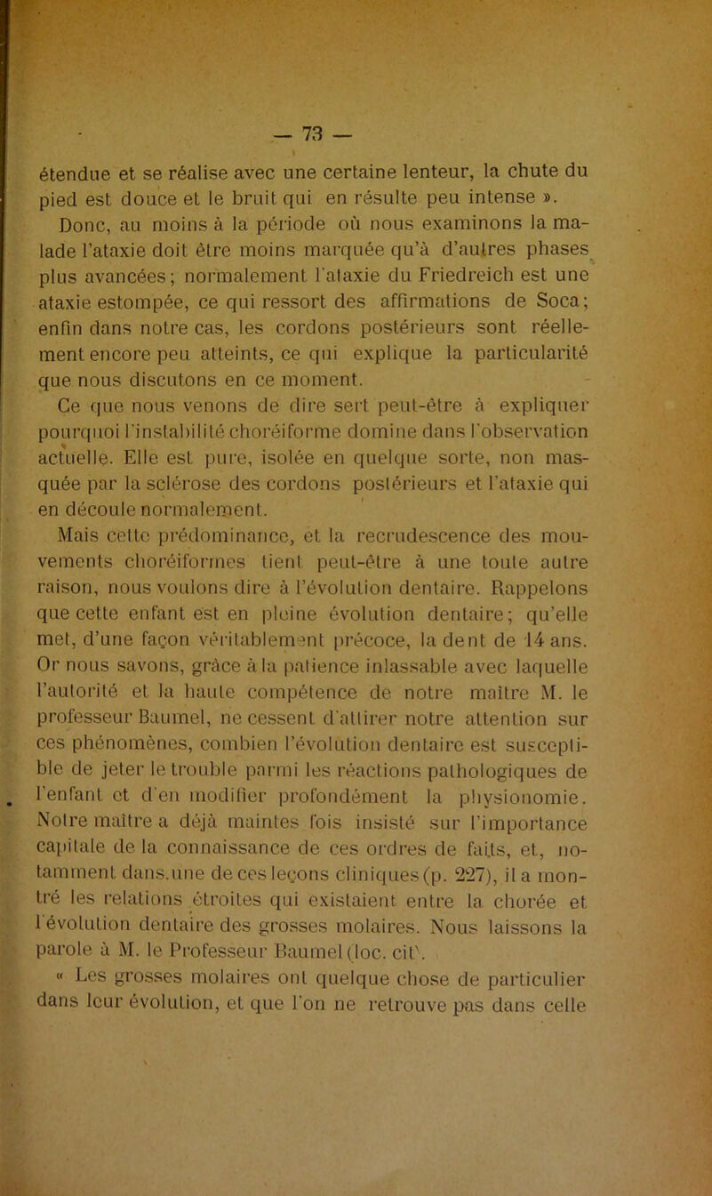 étendue et se réalise avec une certaine lenteur, la chute du pied est douce et le bruit qui en résulte peu intense ». Donc, au moins à la période où nous examinons la ma- lade l’ataxie doit être moins marquée qu’à d’autres phases plus avancées; normalement l'ataxie du Friedreich est une ataxie estompée, ce qui ressort des affirmations de Soca; enfin dans notre cas, les cordons postérieurs sont réelle- ment encore peu atteints, ce qui explique la particularité que nous discutons en ce moment. Ce que nous venons de dire sert peut-être à expliquer pourquoi l’instabilité choréiforme domine dans l'observation % actuelle. Elle est pure, isolée en quelque sorte, non mas- quée par la sclérose des cordons postérieurs et l'ataxie qui en découle normalement. Mais cette prédominance, et la recrudescence des mou- vements choréiformes tienl peut-être à une toute autre raison, nous voulons dire à l’évolution dentaire. Rappelons que cette enfant est en pleine évolution dentaire; qu’elle met, d’une façon véritablement précoce, la dent de 14 ans. Or nous savons, grâce à la patience inlassable avec laquelle l’autorité et la haute compétence de notre maître M. le professeur Baumel, ne cessent d'attirer notre attention sur ces phénomènes, combien l’évolution dentaire est suscepti- ble de jeter le trouble parmi les réactions pathologiques de l'enfant et d'en modifier profondément la physionomie. Notre maître a déjà maintes fois insisté sur l’importance capitale de la connaissance de ces ordres de faits, et, no- tamment dans.une de ces leçons cliniques(p. 227), il a mon- tré les relations étroites qui existaient entre la chorée et l'évolution dentaire des grosses molaires. Nous laissons la parole à M. le Professeur Baumel (loc. cit'. « Les grosses molaires ont quelque chose de particulier dans leur évolution, et que l'on ne retrouve pas dans celle